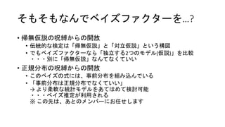 そもそもなんでベイズファクターを…?
• 帰無仮説の呪縛からの開放
• 伝統的な検定は「帰無仮説」と「対立仮説」という構図
• でもベイズファクターなら「独立する2つのモデル(仮説)」を比較
・・・別に「帰無仮説」なんてなくていい
• 正規分布の呪縛からの開放
• このベイズの式には、事前分布を組み込んでいる
• 「事前分布は正規分布でなくていい」
→ より柔軟な統計モデルをあてはめて検討可能
・・・ベイズ推定が利用される
※ この先は、あとのメンバーにお任せします
 