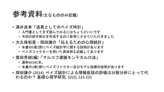 参考資料(主なもののみ記載)
• 涌井良幸「道具としてのベイズ時計」
• 入門書としてまず読んでみるにはちょうどいいです
• 今回の前半部分を作成するのに参考にさせていただきました
• 大久保街亜・岡田謙介「伝えるための心理統計」
• 本書の6章2節にベイズ統計学に関する説明があります
• ベイズファクターを用いた具体例も記載してあります
• 豊田秀樹(編)「マルコフ連鎖モンテカルロ法」
• 通称MCMC本。
• 本書の3章2節にベイズファクター及びモデル指標の説明があります
• 岡田謙介 (2014). ベイズ統計による情報仮説の評価は分散分析にとって代
わるのか？ 基礎心理学研究, 32(2), 223-231
 