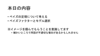 本日の内容
• ベイズの定理について考える
• ベイズファクターとモデル選択
※イメージを掴んでもらうことを意識してます
• 細かいところで用語が不適切な場合があるかもしれません
 