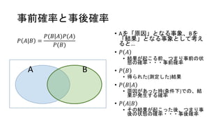 事前確率と事後確率
𝑃 𝐴|𝐵 =
𝑃(𝐵|𝐴)𝑃(𝐴)
𝑃(𝐵)
• Aを「原因」となる事象、Bを
「結果」となる事象として考え
ると…
• 𝑃 𝐴
• 結果が起こる前、つまり事前の状
態の確率・・・事前確率
• 𝑃 𝐵
• 得られた(測定した)結果
• 𝑃 𝐵 𝐴
• 原因があった時(条件下)での、結
果が発生する確率
• 𝑃 𝐴 𝐵
• その結果が起こった後、つまり事
後の状態の確率・・・事後確率
A B
 