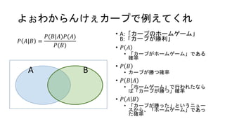よぉわからんけぇカープで例えてくれ
𝑃 𝐴|𝐵 =
𝑃(𝐵|𝐴)𝑃(𝐴)
𝑃(𝐵)
• A:「カープのホームゲーム」
B:「カープが勝利」
• 𝑃 𝐴
• 「カープがホームゲーム」である
確率
• 𝑃 𝐵
• カープが勝つ確率
• 𝑃 𝐵 𝐴
• 「ホームゲーム」で行われたなら
ば「カープが勝つ」確率
• 𝑃 𝐴 𝐵
• 「カープが勝った」というニュー
スから、「ホームゲーム」であっ
た確率
A B
 