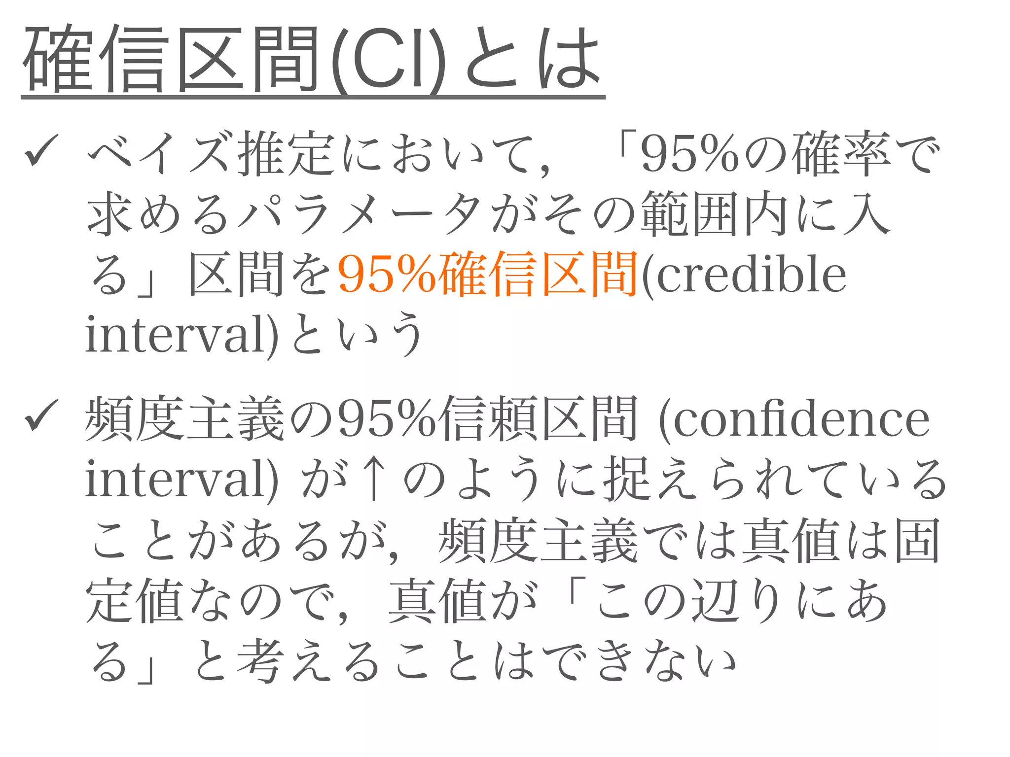  ベイズ推定において，「95%の確率で
求めるパラメータがその範囲内に入
る」区間を95%確信区間(credible
interval)という
 頻度主義の95%信頼区間 (confidence
interval) が↑のように捉えられているこ
とがあるが，頻度主義では真値は固定
値なので，真値が「この辺りにある」
と考えることはできない
確信区間(CI)とは
 