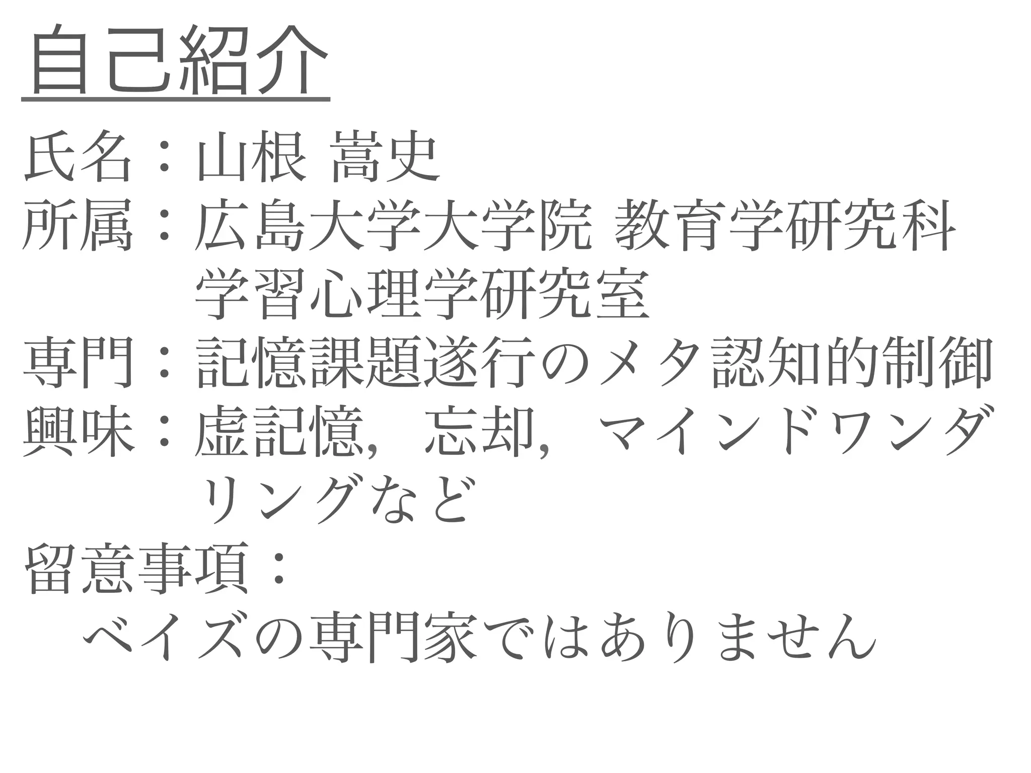 自己紹介
氏名：山根 嵩史
所属：広島大学大学院 教育学研究科
学習心理学研究室
専門：記憶課題遂行のメタ認知的制御
興味：虚記憶，忘却，マインドワンダ
リングなど
留意事項：
ベイズの専門家ではありません
 
