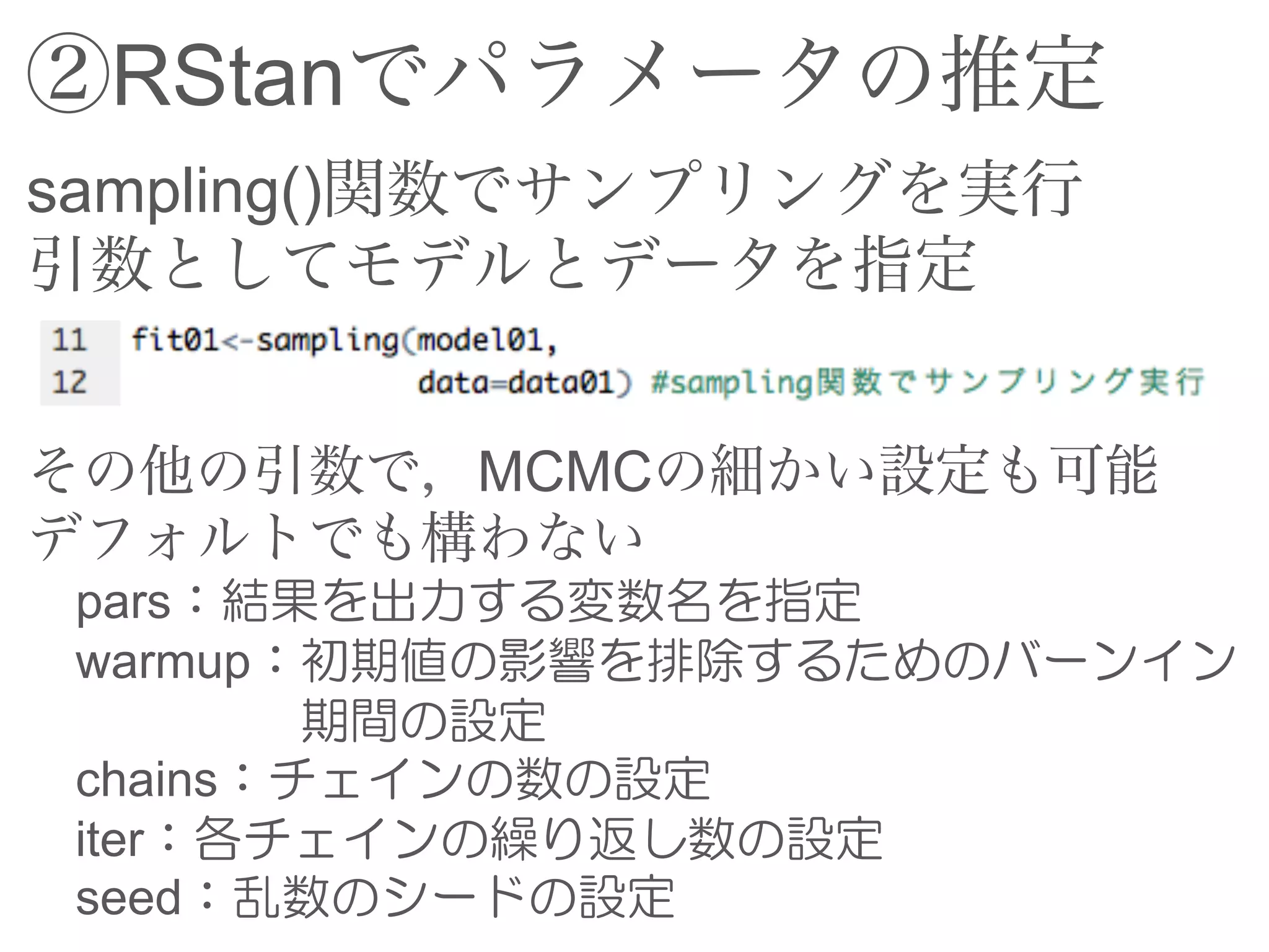 ②RStanでパラメータの推定
sampling()関数でサンプリングを実行
引数としてモデルとデータを指定
その他の引数で，MCMCの細かい設定も可能
デフォルトでも構わない
pars：結果を出力する変数名を指定
warmup：初期値の影響を排除するためのバーンイン
期間の設定
chains：チェインの数の設定
iter：各チェインの繰り返し数の設定
seed：乱数のシードの設定
 
