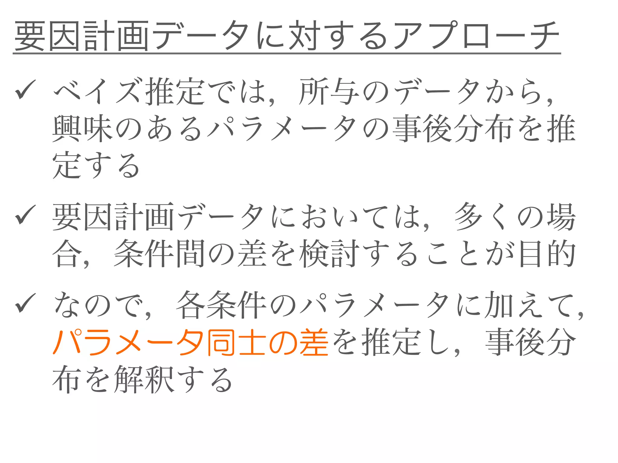 要因計画データに対するアプローチ
 ベイズ推定では，所与のデータから，
興味のあるパラメータの事後分布を推
定する
 要因計画データにおいては，多くの場
合，条件間の差を検討することが目的
 なので，各条件のパラメータに加えて，
パラメータ同士の差を推定し，事後分
布を解釈する
 
