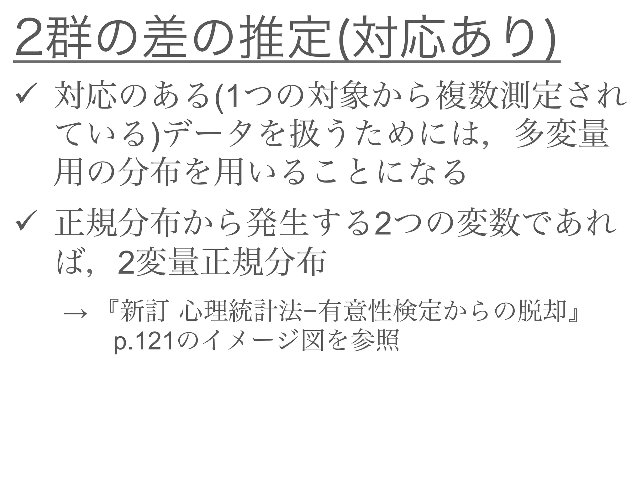 2群の差の推定(対応あり)
 対応のある(1つの対象から複数測定され
ている)データを扱うためには，多変量
用の分布を用いることになる
 正規分布から発生する2つの変数であれ
ば，2変量正規分布
→ 『新訂 心理統計法−有意性検定からの脱却』
p.121のイメージ図を参照
 