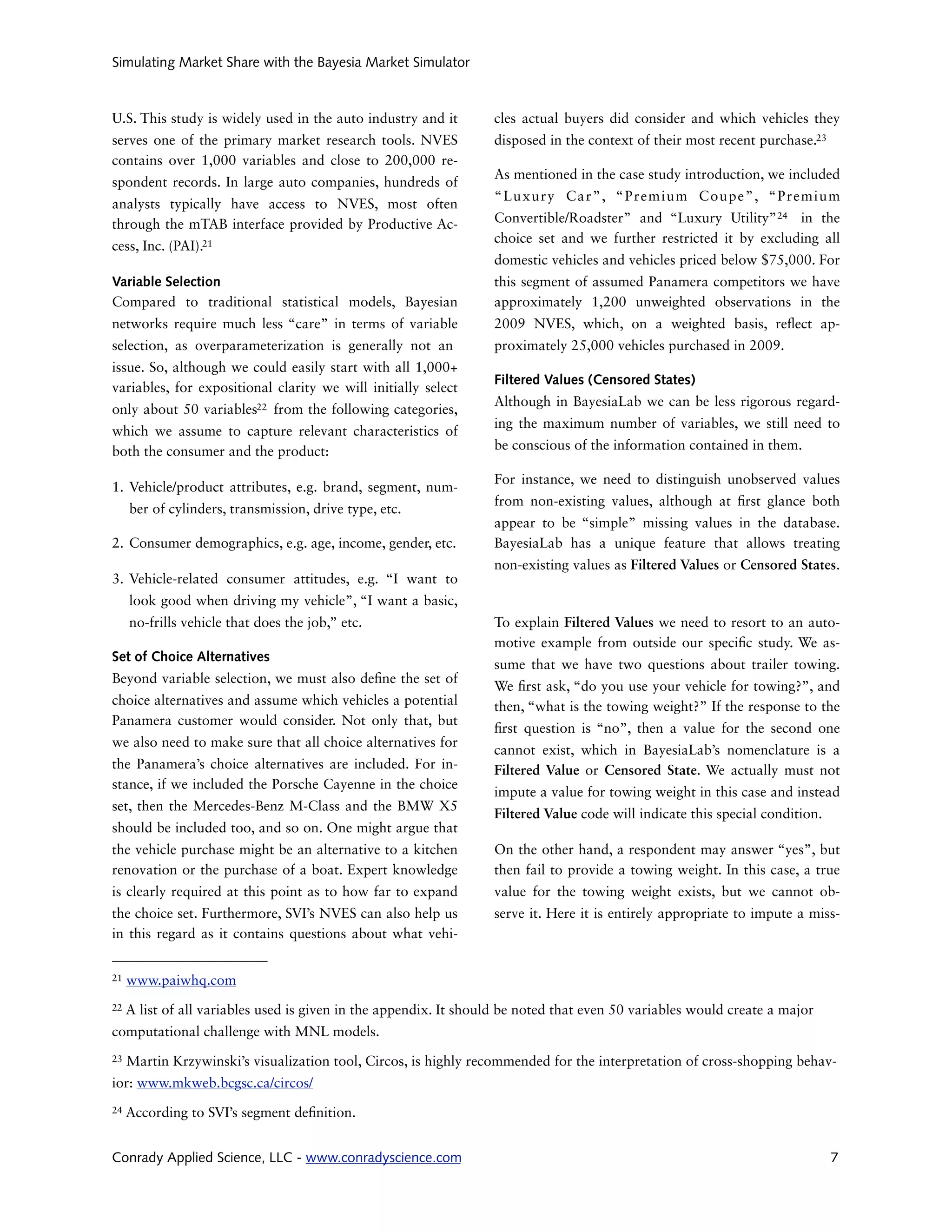 Simulating Market Share with the Bayesia Market Simulator



U.S. This study is widely used in the auto industry and it         cles actual buyers did consider and which vehicles they
serves one of the primary market research tools. NVES              disposed in the context of their most recent purchase.23
contains over 1,000 variables and close to 200,000 re-
                                                                   As mentioned in the case study introduction, we included
spondent records. In large auto companies, hundreds of
                                                                   “Luxury Car”, “Premium Coupe”, “Premium
analysts typically have access to NVES, most often
through the mTAB interface provided by Productive Ac-              Convertible/Roadster” and “Luxury Utility” 24 in the
                                                                   choice set and we further restricted it by excluding all
cess, Inc. (PAI).21
                                                                   domestic vehicles and vehicles priced below $75,000. For
Variable Selection                                                 this segment of assumed Panamera competitors we have
Compared to traditional statistical models, Bayesian               approximately 1,200 unweighted observations in the
networks require much less “care” in terms of variable             2009 NVES, which, on a weighted basis, re ect ap-
selection, as overparameterization is generally not an             proximately 25,000 vehicles purchased in 2009.
issue. So, although we could easily start with all 1,000+
                                                                   Filtered Values (Censored States)
variables, for expositional clarity we will initially select
                                                                   Although in BayesiaLab we can be less rigorous regard-
only about 50 variables22 from the following categories,
                                                                   ing the maximum number of variables, we still need to
which we assume to capture relevant characteristics of
both the consumer and the product:                                 be conscious of the information contained in them.

                                                                   For instance, we need to distinguish unobserved values
1. Vehicle/product attributes, e.g. brand, segment, num-
                                                                   from non-existing values, although at      rst glance both
     ber of cylinders, transmission, drive type, etc.
                                                                   appear to be “simple” missing values in the database.
2. Consumer demographics, e.g. age, income, gender, etc.           BayesiaLab has a unique feature that allows treating
                                                                   non-existing values as Filtered Values or Censored States.
3. Vehicle-related consumer attitudes, e.g. “I want to
     look good when driving my vehicle”, “I want a basic,
     no-frills vehicle that does the job,” etc.                    To explain Filtered Values we need to resort to an auto-
                                                                   motive example from outside our speci c study. We as-
Set of Choice Alternatives
                                                                   sume that we have two questions about trailer towing.
Beyond variable selection, we must also de ne the set of
                                                                   We rst ask, “do you use your vehicle for towing?”, and
choice alternatives and assume which vehicles a potential          then, “what is the towing weight?” If the response to the
Panamera customer would consider. Not only that, but
                                                                    rst question is “no”, then a value for the second one
we also need to make sure that all choice alternatives for
                                                                   cannot exist, which in BayesiaLab’s nomenclature is a
the Panamera’s choice alternatives are included. For in-           Filtered Value or Censored State. We actually must not
stance, if we included the Porsche Cayenne in the choice
                                                                   impute a value for towing weight in this case and instead
set, then the Mercedes-Benz M-Class and the BMW X5
                                                                   Filtered Value code will indicate this special condition.
should be included too, and so on. One might argue that
the vehicle purchase might be an alternative to a kitchen          On the other hand, a respondent may answer “yes”, but
renovation or the purchase of a boat. Expert knowledge             then fail to provide a towing weight. In this case, a true
is clearly required at this point as to how far to expand          value for the towing weight exists, but we cannot ob-
the choice set. Furthermore, SVI’s NVES can also help us           serve it. Here it is entirely appropriate to impute a miss-
in this regard as it contains questions about what vehi-


21   www.paiwhq.com
22   A list of all variables used is given in the appendix. It should be noted that even 50 variables would create a major
computational challenge with MNL models.
23   Martin Krzywinski’s visualization tool, Circos, is highly recommended for the interpretation of cross-shopping behav-
ior: www.mkweb.bcgsc.ca/circos/
24   According to SVI’s segment de nition.


Conrady Applied Science, LLC - www.conradyscience.com                                                                          7
 