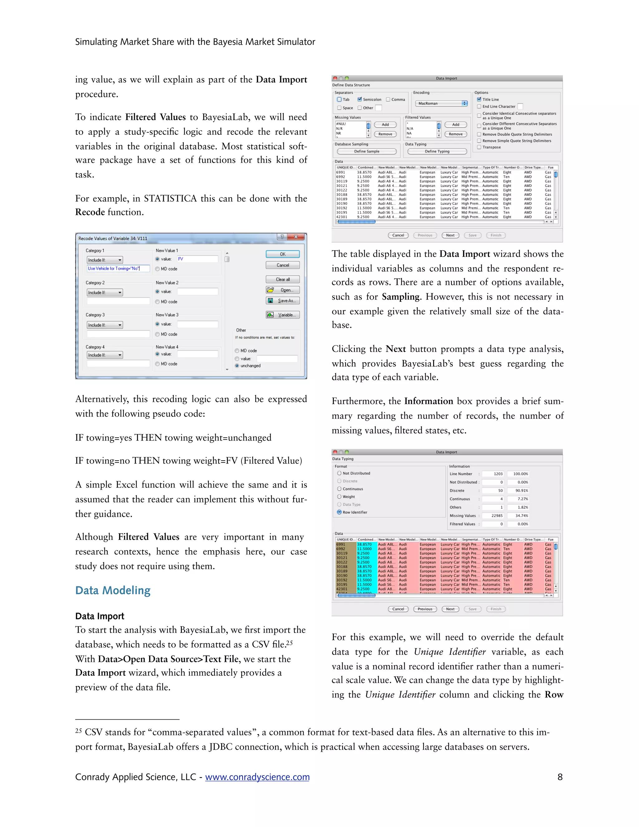 Simulating Market Share with the Bayesia Market Simulator



ing value, as we will explain as part of the Data Import
procedure.

To indicate Filtered Values to BayesiaLab, we will need
to apply a study-speci c logic and recode the relevant
variables in the original database. Most statistical soft-
ware package have a set of functions for this kind of
task.

For example, in STATISTICA this can be done with the
Recode function.



                                                               The table displayed in the Data Import wizard shows the
                                                               individual variables as columns and the respondent re-
                                                               cords as rows. There are a number of options available,
                                                               such as for Sampling. However, this is not necessary in
                                                               our example given the relatively small size of the data-
                                                               base.

                                                               Clicking the Next button prompts a data type analysis,
                                                               which provides BayesiaLab’s best guess regarding the
                                                               data type of each variable.

Alternatively, this recoding logic can also be expressed       Furthermore, the Information box provides a brief sum-
with the following pseudo code:                                mary regarding the number of records, the number of
                                                               missing values, ltered states, etc.
IF towing=yes THEN towing weight=unchanged

IF towing=no THEN towing weight=FV (Filtered Value)

A simple Excel function will achieve the same and it is
assumed that the reader can implement this without fur-
ther guidance.

Although Filtered Values are very important in many
research contexts, hence the emphasis here, our case
study does not require using them.

Data Modeling

Data Import
To start the analysis with BayesiaLab, we rst import the
                                                               For this example, we will need to override the default
database, which needs to be formatted as a CSV le.25
                                                               data type for the Unique Identi er variable, as each
With Data>Open Data Source>Text File, we start the
                                                               value is a nominal record identi er rather than a numeri-
Data Import wizard, which immediately provides a
                                                               cal scale value. We can change the data type by highlight-
preview of the data le.
                                                               ing the Unique Identi er column and clicking the Row


25   CSV stands for “comma-separated values”, a common format for text-based data les. As an alternative to this im-
port format, BayesiaLab offers a JDBC connection, which is practical when accessing large databases on servers.


Conrady Applied Science, LLC - www.conradyscience.com                                                                  8
 
