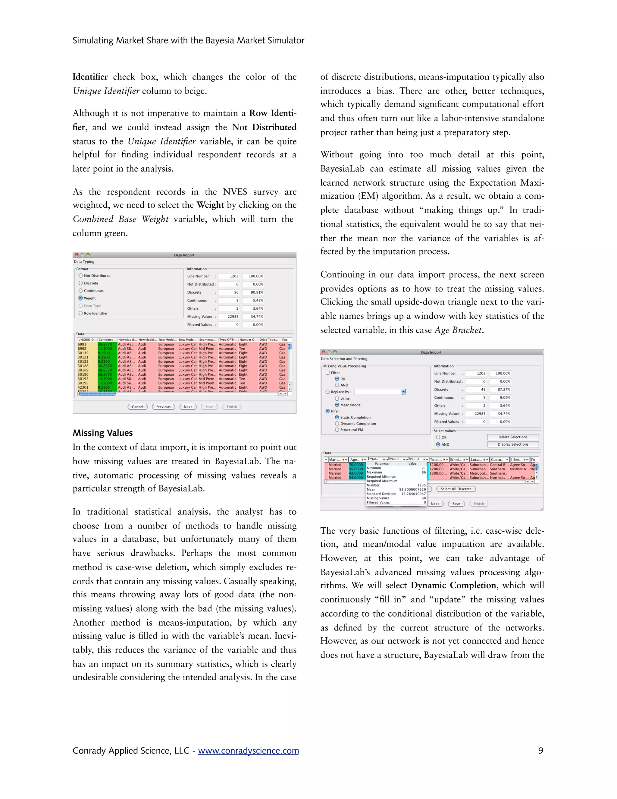 Simulating Market Share with the Bayesia Market Simulator



Identi er check box, which changes the color of the           of discrete distributions, means-imputation typically also
Unique Identi er column to beige.                             introduces a bias. There are other, better techniques,
                                                              which typically demand signi cant computational effort
Although it is not imperative to maintain a Row Identi-
                                                              and thus often turn out like a labor-intensive standalone
 er, and we could instead assign the Not Distributed
                                                              project rather than being just a preparatory step.
status to the Unique Identi er variable, it can be quite
helpful for nding individual respondent records at a          Without going into too much detail at this point,
later point in the analysis.                                  BayesiaLab can estimate all missing values given the
                                                              learned network structure using the Expectation Maxi-
As the respondent records in the NVES survey are              mization (EM) algorithm. As a result, we obtain a com-
weighted, we need to select the Weight by clicking on the
                                                              plete database without “making things up.” In tradi-
Combined Base Weight variable, which will turn the
                                                              tional statistics, the equivalent would be to say that nei-
column green.
                                                              ther the mean nor the variance of the variables is af-
                                                              fected by the imputation process.

                                                              Continuing in our data import process, the next screen
                                                              provides options as to how to treat the missing values.
                                                              Clicking the small upside-down triangle next to the vari-
                                                              able names brings up a window with key statistics of the
                                                              selected variable, in this case Age Bracket.




Missing Values
In the context of data import, it is important to point out
how missing values are treated in BayesiaLab. The na-
tive, automatic processing of missing values reveals a
particular strength of BayesiaLab.

In traditional statistical analysis, the analyst has to
choose from a number of methods to handle missing
                                                              The very basic functions of ltering, i.e. case-wise dele-
values in a database, but unfortunately many of them
                                                              tion, and mean/modal value imputation are available.
have serious drawbacks. Perhaps the most common
                                                              However, at this point, we can take advantage of
method is case-wise deletion, which simply excludes re-
                                                              BayesiaLab’s advanced missing values processing algo-
cords that contain any missing values. Casually speaking,     rithms. We will select Dynamic Completion, which will
this means throwing away lots of good data (the non-
                                                              continuously “ ll in” and “update” the missing values
missing values) along with the bad (the missing values).
                                                              according to the conditional distribution of the variable,
Another method is means-imputation, by which any
                                                              as de ned by the current structure of the networks.
missing value is lled in with the variable’s mean. Inevi-
                                                              However, as our network is not yet connected and hence
tably, this reduces the variance of the variable and thus
                                                              does not have a structure, BayesiaLab will draw from the
has an impact on its summary statistics, which is clearly
undesirable considering the intended analysis. In the case




Conrady Applied Science, LLC - www.conradyscience.com                                                                  9
 