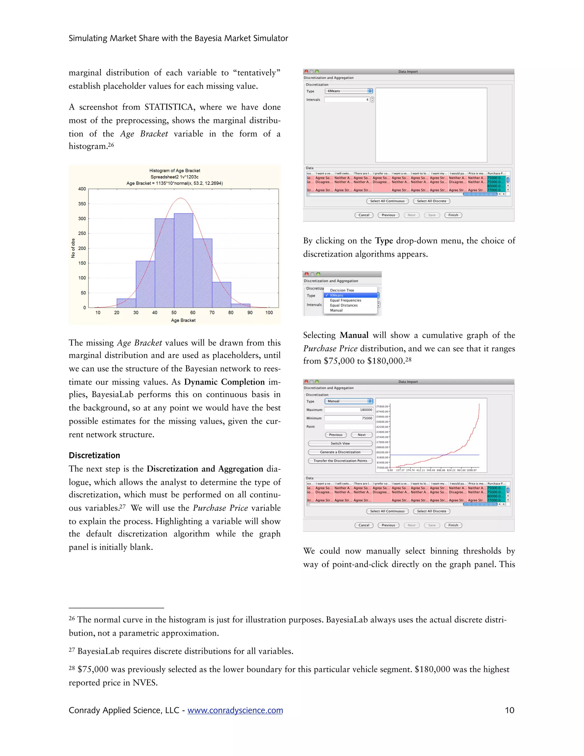 Simulating Market Share with the Bayesia Market Simulator



marginal distribution of each variable to “tentatively”
establish placeholder values for each missing value.

A screenshot from STATISTICA, where we have done
most of the preprocessing, shows the marginal distribu-
tion of the Age Bracket variable in the form of a
histogram.26




                                                                     By clicking on the Type drop-down menu, the choice of
                                                                     discretization algorithms appears.




                                                                     Selecting Manual will show a cumulative graph of the
The missing Age Bracket values will be drawn from this
                                                                     Purchase Price distribution, and we can see that it ranges
marginal distribution and are used as placeholders, until
                                                                     from $75,000 to $180,000.28
we can use the structure of the Bayesian network to rees-
timate our missing values. As Dynamic Completion im-
plies, BayesiaLab performs this on continuous basis in
the background, so at any point we would have the best
possible estimates for the missing values, given the cur-
rent network structure.

Discretization
The next step is the Discretization and Aggregation dia-
logue, which allows the analyst to determine the type of
discretization, which must be performed on all continu-
ous variables.27 We will use the Purchase Price variable
to explain the process. Highlighting a variable will show
the default discretization algorithm while the graph
panel is initially blank.                                            We could now manually select binning thresholds by
                                                                     way of point-and-click directly on the graph panel. This




26   The normal curve in the histogram is just for illustration purposes. BayesiaLab always uses the actual discrete distri-
bution, not a parametric approximation.
27   BayesiaLab requires discrete distributions for all variables.
28   $75,000 was previously selected as the lower boundary for this particular vehicle segment. $180,000 was the highest
reported price in NVES.


Conrady Applied Science, LLC - www.conradyscience.com                                                                       10
 