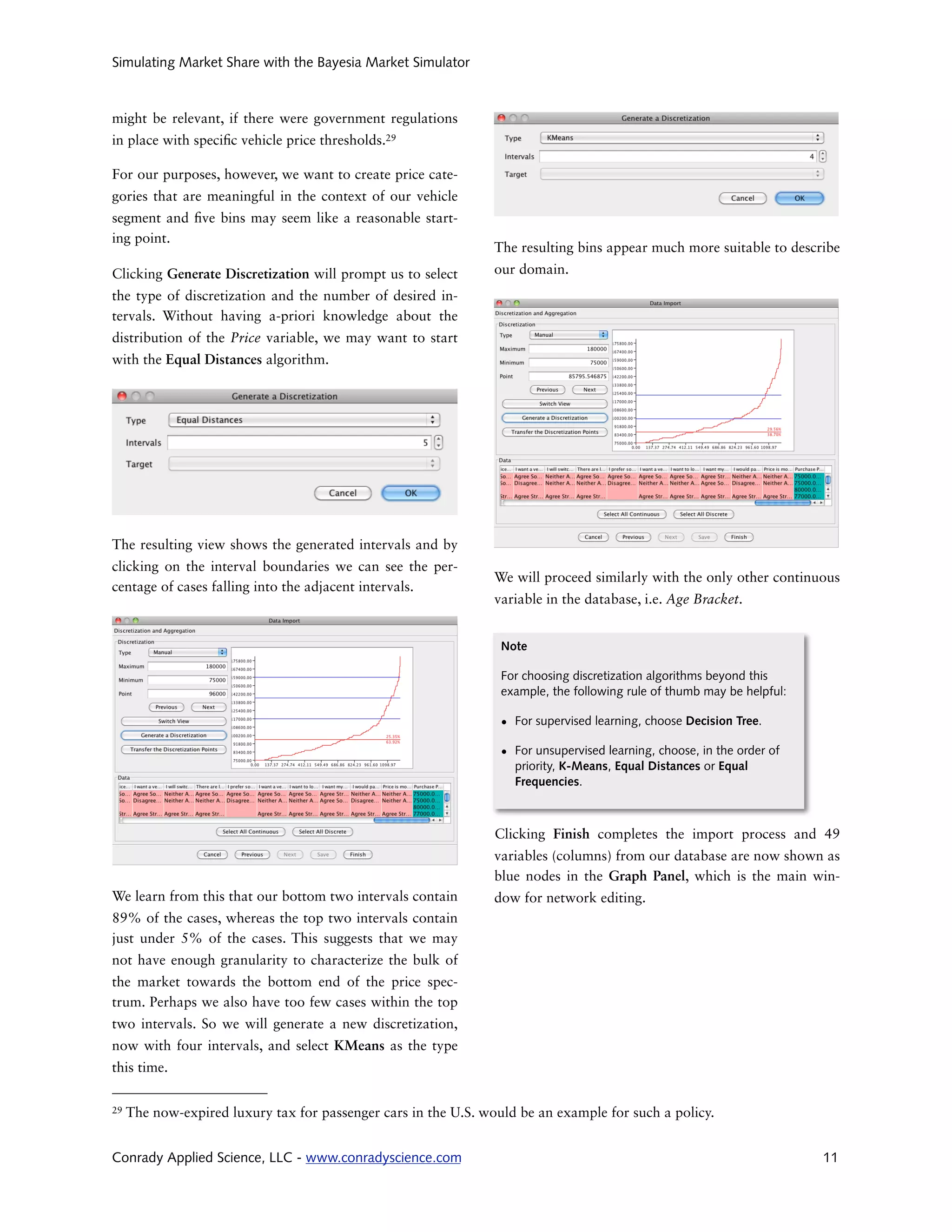 Simulating Market Share with the Bayesia Market Simulator



might be relevant, if there were government regulations
in place with speci c vehicle price thresholds.29

For our purposes, however, we want to create price cate-
gories that are meaningful in the context of our vehicle
segment and ve bins may seem like a reasonable start-
ing point.
                                                                 The resulting bins appear much more suitable to describe
Clicking Generate Discretization will prompt us to select        our domain.
the type of discretization and the number of desired in-
tervals. Without having a-priori knowledge about the
distribution of the Price variable, we may want to start
with the Equal Distances algorithm.




The resulting view shows the generated intervals and by
clicking on the interval boundaries we can see the per-
                                                                 We will proceed similarly with the only other continuous
centage of cases falling into the adjacent intervals.
                                                                 variable in the database, i.e. Age Bracket.


                                                                  Note

                                                                  For choosing discretization algorithms beyond this
                                                                  example, the following rule of thumb may be helpful:

                                                                  • For supervised learning, choose Decision Tree.

                                                                  • For unsupervised learning, choose, in the order of
                                                                    priority, K-Means, Equal Distances or Equal
                                                                    Frequencies.



                                                                 Clicking Finish completes the import process and 49
                                                                 variables (columns) from our database are now shown as
                                                                 blue nodes in the Graph Panel, which is the main win-
We learn from this that our bottom two intervals contain         dow for network editing.
89% of the cases, whereas the top two intervals contain
just under 5% of the cases. This suggests that we may
not have enough granularity to characterize the bulk of
the market towards the bottom end of the price spec-
trum. Perhaps we also have too few cases within the top
two intervals. So we will generate a new discretization,
now with four intervals, and select KMeans as the type
this time.

29   The now-expired luxury tax for passenger cars in the U.S. would be an example for such a policy.


Conrady Applied Science, LLC - www.conradyscience.com                                                                    11
 