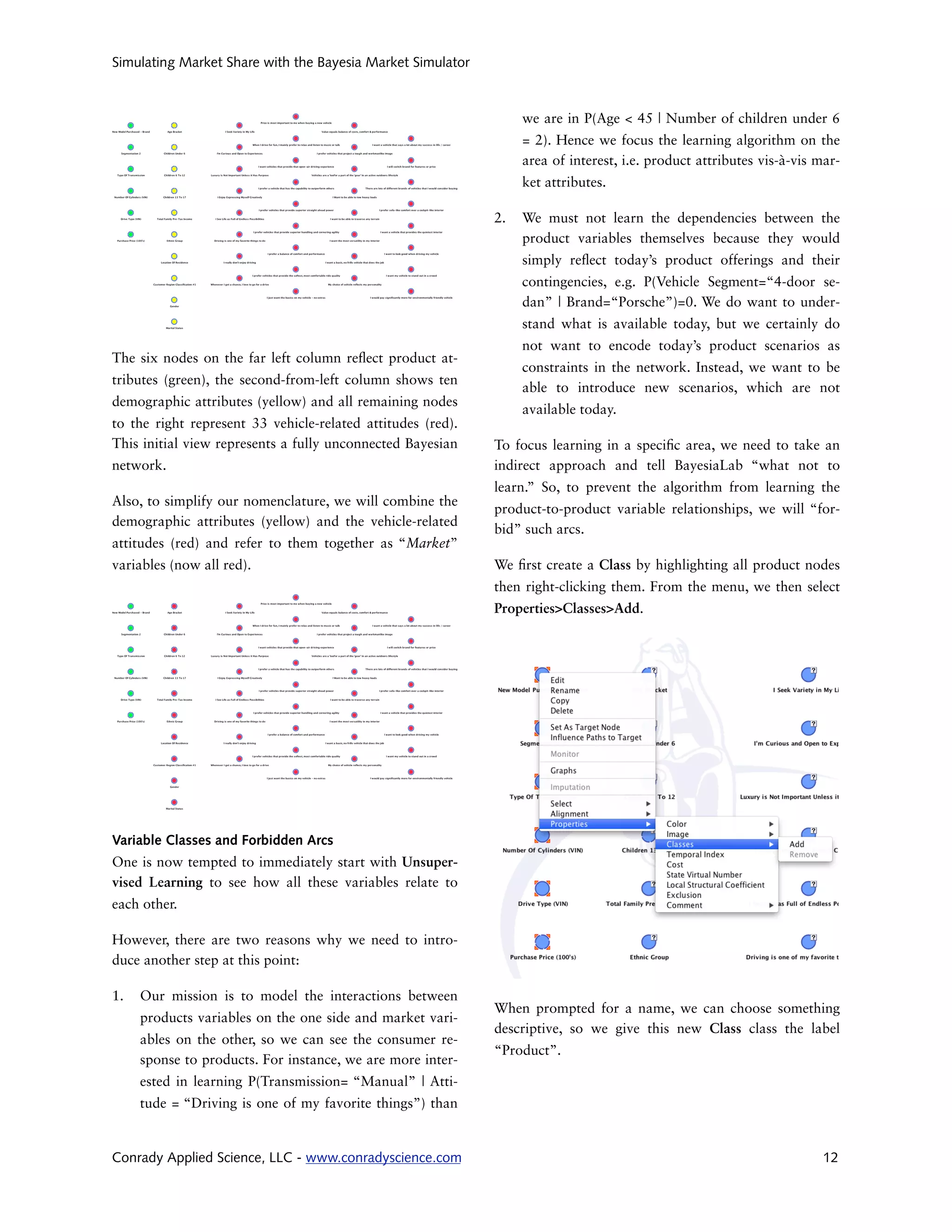 Simulating Market Share with the Bayesia Market Simulator



                                                                  we are in P(Age < 45 | Number of children under 6
                                                                  = 2). Hence we focus the learning algorithm on the
                                                                  area of interest, i.e. product attributes vis-à-vis mar-
                                                                  ket attributes.

                                                             2.   We must not learn the dependencies between the
                                                                  product variables themselves because they would
                                                                  simply re ect today’s product offerings and their
                                                                  contingencies, e.g. P(Vehicle Segment=“4-door se-
                                                                  dan” | Brand=“Porsche”)=0. We do want to under-
                                                                  stand what is available today, but we certainly do
                                                                  not want to encode today’s product scenarios as
The six nodes on the far left column re ect product at-
                                                                  constraints in the network. Instead, we want to be
tributes (green), the second-from-left column shows ten
                                                                  able to introduce new scenarios, which are not
demographic attributes (yellow) and all remaining nodes
                                                                  available today.
to the right represent 33 vehicle-related attitudes (red).
This initial view represents a fully unconnected Bayesian    To focus learning in a speci c area, we need to take an
network.                                                     indirect approach and tell BayesiaLab “what not to
                                                             learn.” So, to prevent the algorithm from learning the
Also, to simplify our nomenclature, we will combine the
                                                             product-to-product variable relationships, we will “for-
demographic attributes (yellow) and the vehicle-related
                                                             bid” such arcs.
attitudes (red) and refer to them together as “Market”
variables (now all red).                                     We rst create a Class by highlighting all product nodes
                                                             then right-clicking them. From the menu, we then select
                                                             Properties>Classes>Add.




Variable Classes and Forbidden Arcs
One is now tempted to immediately start with Unsuper-
vised Learning to see how all these variables relate to
each other.

However, there are two reasons why we need to intro-
duce another step at this point:

1.   Our mission is to model the interactions between
                                                             When prompted for a name, we can choose something
     products variables on the one side and market vari-
                                                             descriptive, so we give this new Class class the label
     ables on the other, so we can see the consumer re-
                                                             “Product”.
     sponse to products. For instance, we are more inter-
     ested in learning P(Transmission= “Manual” | Atti-
     tude = “Driving is one of my favorite things”) than


Conrady Applied Science, LLC - www.conradyscience.com                                                                 12
 