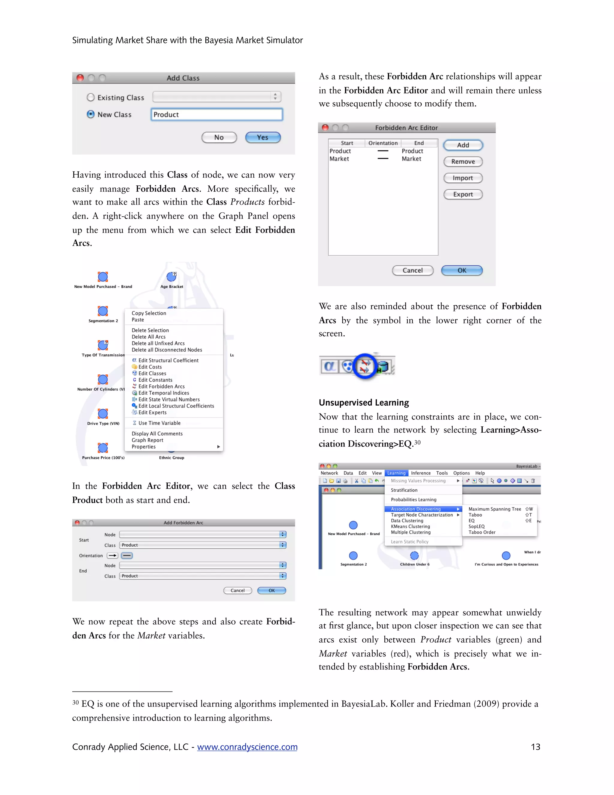 Simulating Market Share with the Bayesia Market Simulator



                                                               As a result, these Forbidden Arc relationships will appear
                                                               in the Forbidden Arc Editor and will remain there unless
                                                               we subsequently choose to modify them.




Having introduced this Class of node, we can now very
easily manage Forbidden Arcs. More speci cally, we
want to make all arcs within the Class Products forbid-
den. A right-click anywhere on the Graph Panel opens
up the menu from which we can select Edit Forbidden
Arcs.




                                                               We are also reminded about the presence of Forbidden
                                                               Arcs by the symbol in the lower right corner of the
                                                               screen.




                                                               Unsupervised Learning
                                                               Now that the learning constraints are in place, we con-
                                                               tinue to learn the network by selecting Learning>Asso-
                                                               ciation Discovering>EQ.30



In the Forbidden Arc Editor, we can select the Class
Product both as start and end.




                                                               The resulting network may appear somewhat unwieldy
We now repeat the above steps and also create Forbid-          at rst glance, but upon closer inspection we can see that
den Arcs for the Market variables.                             arcs exist only between Product variables (green) and
                                                               Market variables (red), which is precisely what we in-
                                                               tended by establishing Forbidden Arcs.


30   EQ is one of the unsupervised learning algorithms implemented in BayesiaLab. Koller and Friedman (2009) provide a
comprehensive introduction to learning algorithms.


Conrady Applied Science, LLC - www.conradyscience.com                                                                 13
 