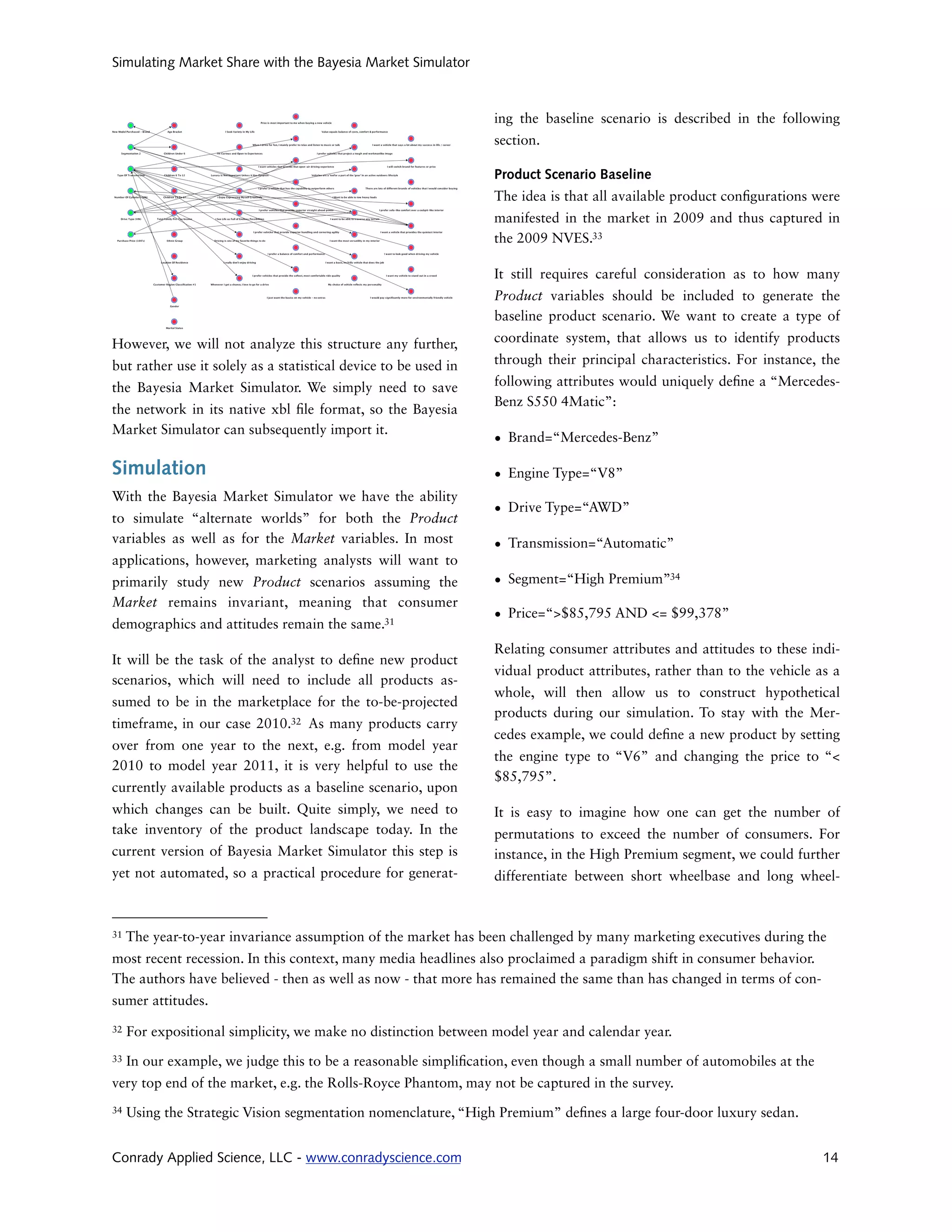 Simulating Market Share with the Bayesia Market Simulator



                                                                 ing the baseline scenario is described in the following
                                                                 section.

                                                                 Product Scenario Baseline
                                                                 The idea is that all available product con gurations were
                                                                 manifested in the market in 2009 and thus captured in
                                                                 the 2009 NVES.33

                                                                 It still requires careful consideration as to how many
                                                                 Product variables should be included to generate the
                                                                 baseline product scenario. We want to create a type of

However, we will not analyze this structure any further,         coordinate system, that allows us to identify products

but rather use it solely as a statistical device to be used in   through their principal characteristics. For instance, the

the Bayesia Market Simulator. We simply need to save             following attributes would uniquely de ne a “Mercedes-
                                                                 Benz S550 4Matic”:
the network in its native xbl le format, so the Bayesia
Market Simulator can subsequently import it.
                                                                 • Brand=“Mercedes-Benz”

Simulation                                                       • Engine Type=“V8”
With the Bayesia Market Simulator we have the ability
                                                                 • Drive Type=“AWD”
to simulate “alternate worlds” for both the Product
variables as well as for the Market variables. In most           • Transmission=“Automatic”
applications, however, marketing analysts will want to
primarily study new Product scenarios assuming the               • Segment=“High Premium”34
Market remains invariant, meaning that consumer
                                                                 • Price=“>$85,795 AND <= $99,378”
demographics and attitudes remain the same.31
                                                                 Relating consumer attributes and attitudes to these indi-
It will be the task of the analyst to de ne new product
                                                                 vidual product attributes, rather than to the vehicle as a
scenarios, which will need to include all products as-
                                                                 whole, will then allow us to construct hypothetical
sumed to be in the marketplace for the to-be-projected
                                                                 products during our simulation. To stay with the Mer-
timeframe, in our case 2010.32 As many products carry
                                                                 cedes example, we could de ne a new product by setting
over from one year to the next, e.g. from model year
                                                                 the engine type to “V6” and changing the price to “<
2010 to model year 2011, it is very helpful to use the
                                                                 $85,795”.
currently available products as a baseline scenario, upon
which changes can be built. Quite simply, we need to             It is easy to imagine how one can get the number of
take inventory of the product landscape today. In the            permutations to exceed the number of consumers. For
current version of Bayesia Market Simulator this step is         instance, in the High Premium segment, we could further
yet not automated, so a practical procedure for generat-         differentiate between short wheelbase and long wheel-



31   The year-to-year invariance assumption of the market has been challenged by many marketing executives during the
most recent recession. In this context, many media headlines also proclaimed a paradigm shift in consumer behavior.
The authors have believed - then as well as now - that more has remained the same than has changed in terms of con-
sumer attitudes.
32   For expositional simplicity, we make no distinction between model year and calendar year.
33   In our example, we judge this to be a reasonable simpli cation, even though a small number of automobiles at the
very top end of the market, e.g. the Rolls-Royce Phantom, may not be captured in the survey.
34   Using the Strategic Vision segmentation nomenclature, “High Premium” de nes a large four-door luxury sedan.


Conrady Applied Science, LLC - www.conradyscience.com                                                                   14
 