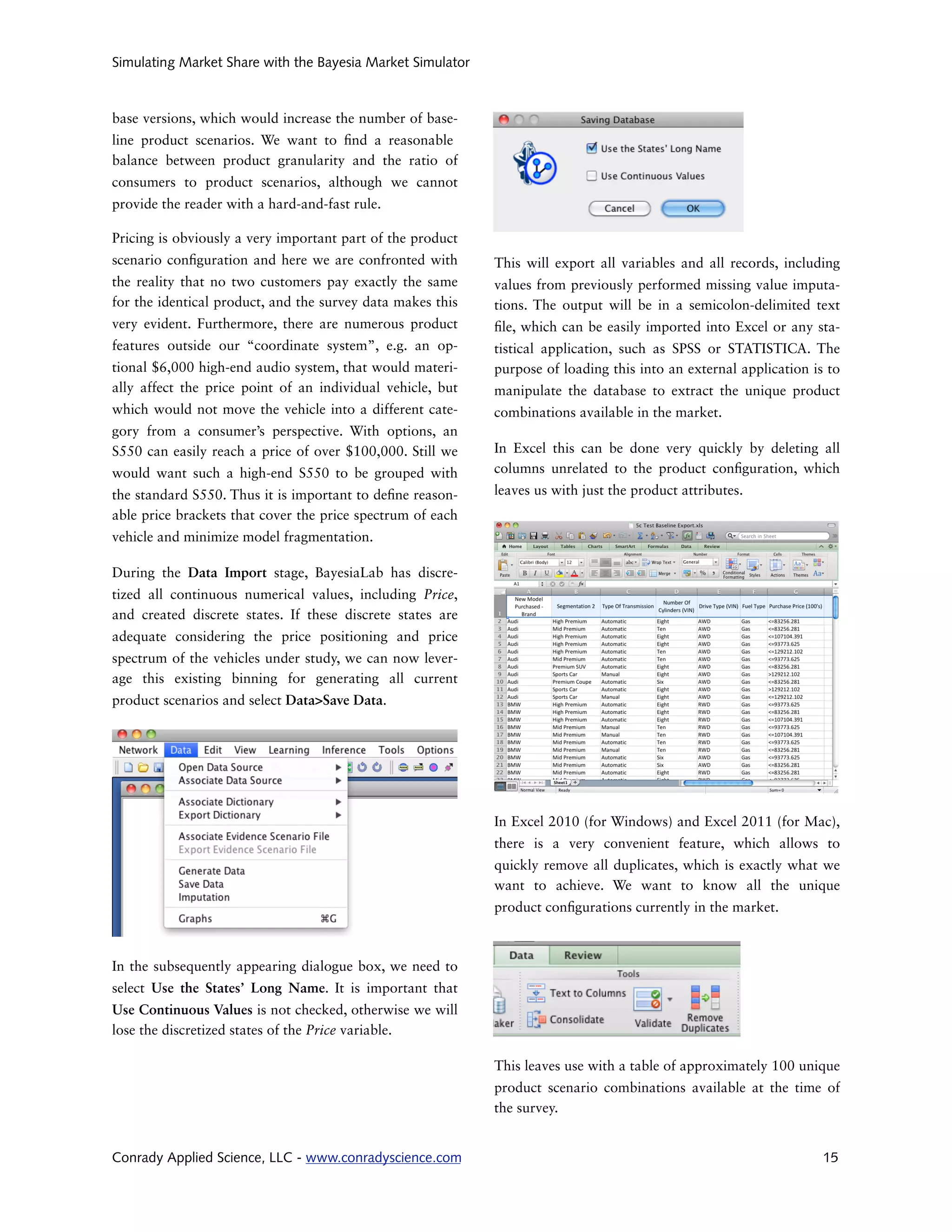 Simulating Market Share with the Bayesia Market Simulator



base versions, which would increase the number of base-
line product scenarios. We want to nd a reasonable
balance between product granularity and the ratio of
consumers to product scenarios, although we cannot
provide the reader with a hard-and-fast rule.

Pricing is obviously a very important part of the product
scenario con guration and here we are confronted with       This will export all variables and all records, including
the reality that no two customers pay exactly the same      values from previously performed missing value imputa-
for the identical product, and the survey data makes this   tions. The output will be in a semicolon-delimited text
very evident. Furthermore, there are numerous product        le, which can be easily imported into Excel or any sta-
features outside our “coordinate system”, e.g. an op-       tistical application, such as SPSS or STATISTICA. The
tional $6,000 high-end audio system, that would materi-     purpose of loading this into an external application is to
ally affect the price point of an individual vehicle, but   manipulate the database to extract the unique product
which would not move the vehicle into a different cate-     combinations available in the market.
gory from a consumer’s perspective. With options, an
S550 can easily reach a price of over $100,000. Still we    In Excel this can be done very quickly by deleting all
would want such a high-end S550 to be grouped with          columns unrelated to the product con guration, which
the standard S550. Thus it is important to de ne reason-    leaves us with just the product attributes.
able price brackets that cover the price spectrum of each
vehicle and minimize model fragmentation.

During the Data Import stage, BayesiaLab has discre-
tized all continuous numerical values, including Price,
and created discrete states. If these discrete states are
adequate considering the price positioning and price
spectrum of the vehicles under study, we can now lever-
age this existing binning for generating all current
product scenarios and select Data>Save Data.




                                                            In Excel 2010 (for Windows) and Excel 2011 (for Mac),
                                                            there is a very convenient feature, which allows to
                                                            quickly remove all duplicates, which is exactly what we
                                                            want to achieve. We want to know all the unique
                                                            product con gurations currently in the market.



In the subsequently appearing dialogue box, we need to
select Use the States’ Long Name. It is important that
Use Continuous Values is not checked, otherwise we will
lose the discretized states of the Price variable.

                                                            This leaves use with a table of approximately 100 unique
                                                            product scenario combinations available at the time of
                                                            the survey.


Conrady Applied Science, LLC - www.conradyscience.com                                                              15
 
