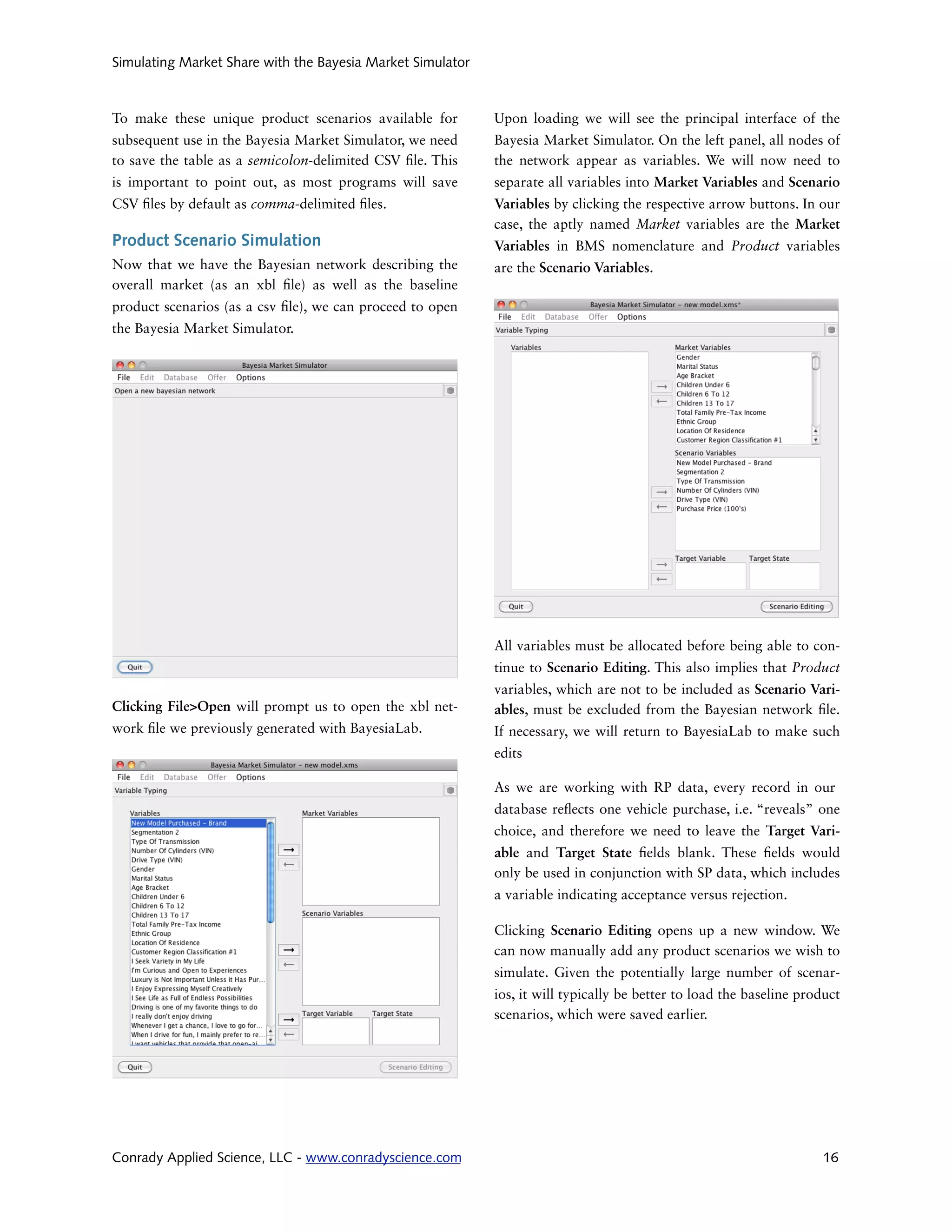 Simulating Market Share with the Bayesia Market Simulator



To make these unique product scenarios available for        Upon loading we will see the principal interface of the
subsequent use in the Bayesia Market Simulator, we need     Bayesia Market Simulator. On the left panel, all nodes of
to save the table as a semicolon-delimited CSV le. This     the network appear as variables. We will now need to
is important to point out, as most programs will save       separate all variables into Market Variables and Scenario
CSV les by default as comma-delimited les.                  Variables by clicking the respective arrow buttons. In our
                                                            case, the aptly named Market variables are the Market
Product Scenario Simulation                                 Variables in BMS nomenclature and Product variables
Now that we have the Bayesian network describing the        are the Scenario Variables.
overall market (as an xbl le) as well as the baseline
product scenarios (as a csv le), we can proceed to open
the Bayesia Market Simulator.




                                                            All variables must be allocated before being able to con-
                                                            tinue to Scenario Editing. This also implies that Product
                                                            variables, which are not to be included as Scenario Vari-
Clicking File>Open will prompt us to open the xbl net-      ables, must be excluded from the Bayesian network le.
work le we previously generated with BayesiaLab.            If necessary, we will return to BayesiaLab to make such
                                                            edits

                                                            As we are working with RP data, every record in our
                                                            database re ects one vehicle purchase, i.e. “reveals” one
                                                            choice, and therefore we need to leave the Target Vari-
                                                            able and Target State elds blank. These elds would
                                                            only be used in conjunction with SP data, which includes
                                                            a variable indicating acceptance versus rejection.

                                                            Clicking Scenario Editing opens up a new window. We
                                                            can now manually add any product scenarios we wish to
                                                            simulate. Given the potentially large number of scenar-
                                                            ios, it will typically be better to load the baseline product
                                                            scenarios, which were saved earlier.




Conrady Applied Science, LLC - www.conradyscience.com                                                                16
 