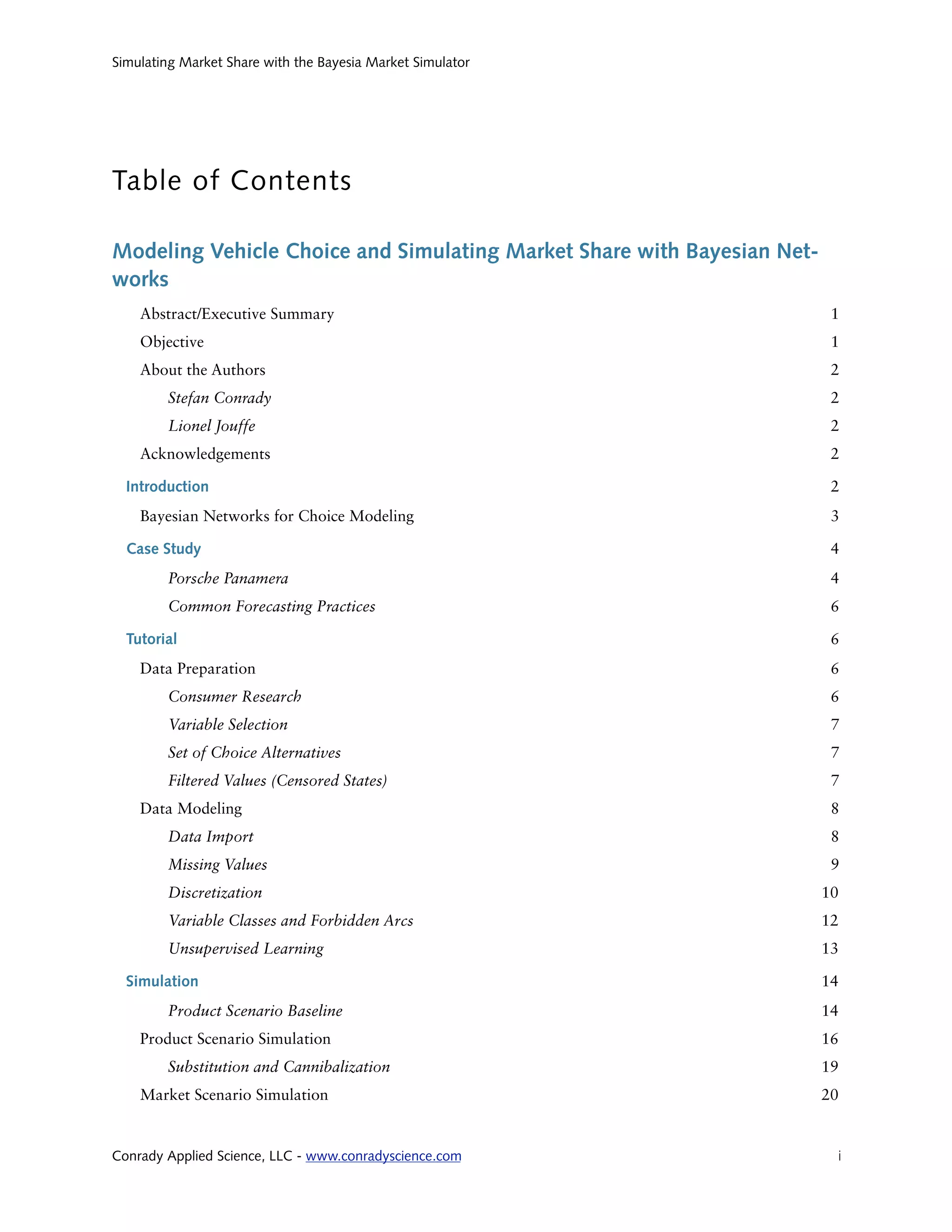 Simulating Market Share with the Bayesia Market Simulator




Table of Contents

Modeling Vehicle Choice and Simulating Market Share with Bayesian Net-
works
    Abstract/Executive Summary                                            1
    Objective                                                             1
    About the Authors                                                     2
        Stefan Conrady                                                    2
        Lionel Jouffe                                                     2
    Acknowledgements                                                      2

  Introduction                                                            2
    Bayesian Networks for Choice Modeling                                 3

  Case Study                                                              4
        Porsche Panamera                                                  4
        Common Forecasting Practices                                      6

  Tutorial                                                                6
    Data Preparation                                                      6
        Consumer Research                                                 6
        Variable Selection                                                7
        Set of Choice Alternatives                                        7
        Filtered Values (Censored States)                                 7
    Data Modeling                                                         8
        Data Import                                                       8
        Missing Values                                                    9
        Discretization                                                   10
        Variable Classes and Forbidden Arcs                              12
        Unsupervised Learning                                            13

  Simulation                                                             14
        Product Scenario Baseline                                        14
    Product Scenario Simulation                                          16
        Substitution and Cannibalization                                 19
    Market Scenario Simulation                                           20


Conrady Applied Science, LLC - www.conradyscience.com
                    i
 