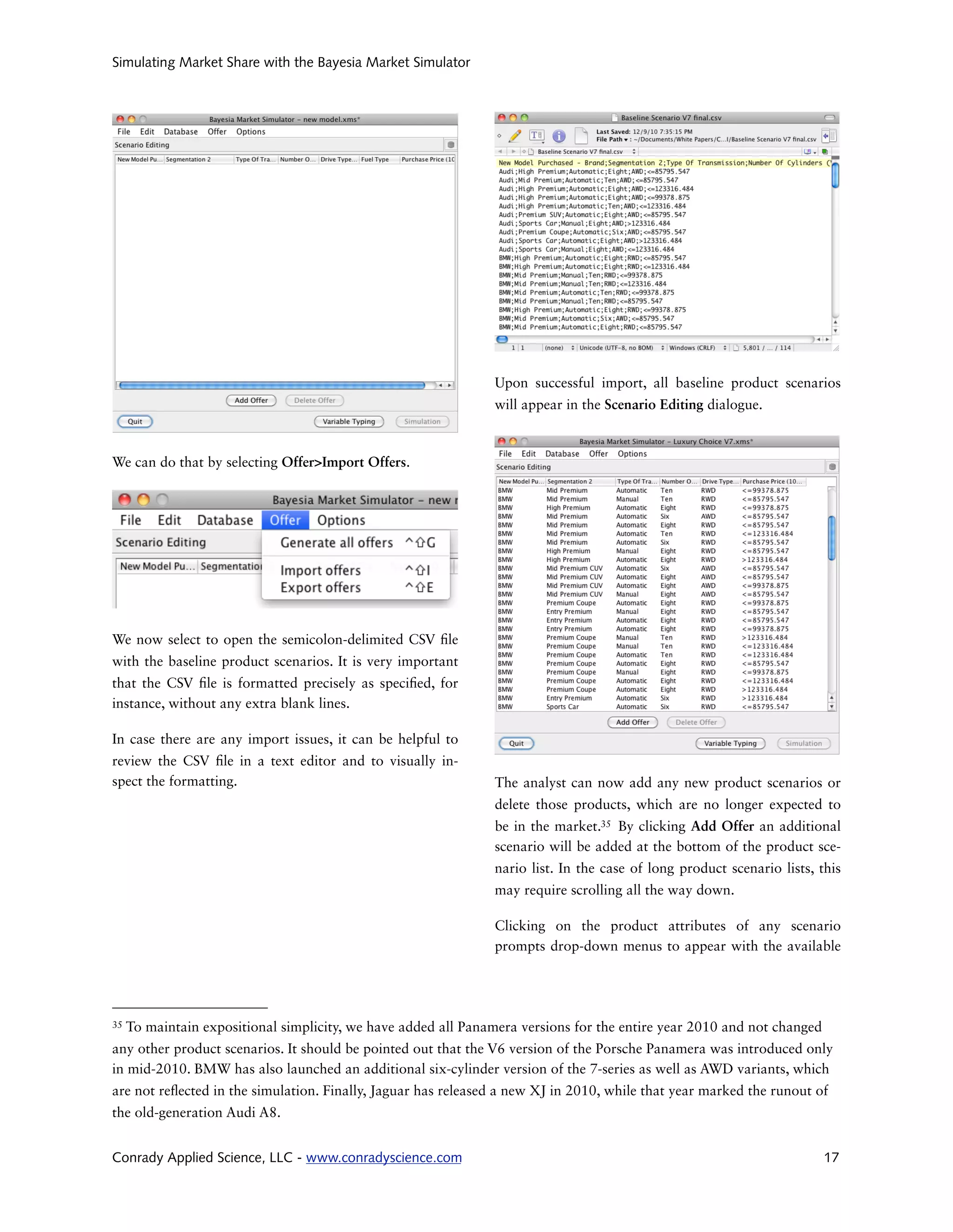 Simulating Market Share with the Bayesia Market Simulator




                                                                Upon successful import, all baseline product scenarios
                                                                will appear in the Scenario Editing dialogue.



We can do that by selecting Offer>Import Offers.




We now select to open the semicolon-delimited CSV le
with the baseline product scenarios. It is very important
that the CSV le is formatted precisely as speci ed, for
instance, without any extra blank lines.

In case there are any import issues, it can be helpful to
review the CSV le in a text editor and to visually in-
spect the formatting.                                           The analyst can now add any new product scenarios or
                                                                delete those products, which are no longer expected to
                                                                be in the market.35 By clicking Add Offer an additional
                                                                scenario will be added at the bottom of the product sce-
                                                                nario list. In the case of long product scenario lists, this
                                                                may require scrolling all the way down.

                                                                Clicking on the product attributes of any scenario
                                                                prompts drop-down menus to appear with the available




35   To maintain expositional simplicity, we have added all Panamera versions for the entire year 2010 and not changed
any other product scenarios. It should be pointed out that the V6 version of the Porsche Panamera was introduced only
in mid-2010. BMW has also launched an additional six-cylinder version of the 7-series as well as AWD variants, which
are not re ected in the simulation. Finally, Jaguar has released a new XJ in 2010, while that year marked the runout of
the old-generation Audi A8.


Conrady Applied Science, LLC - www.conradyscience.com                                                                    17
 