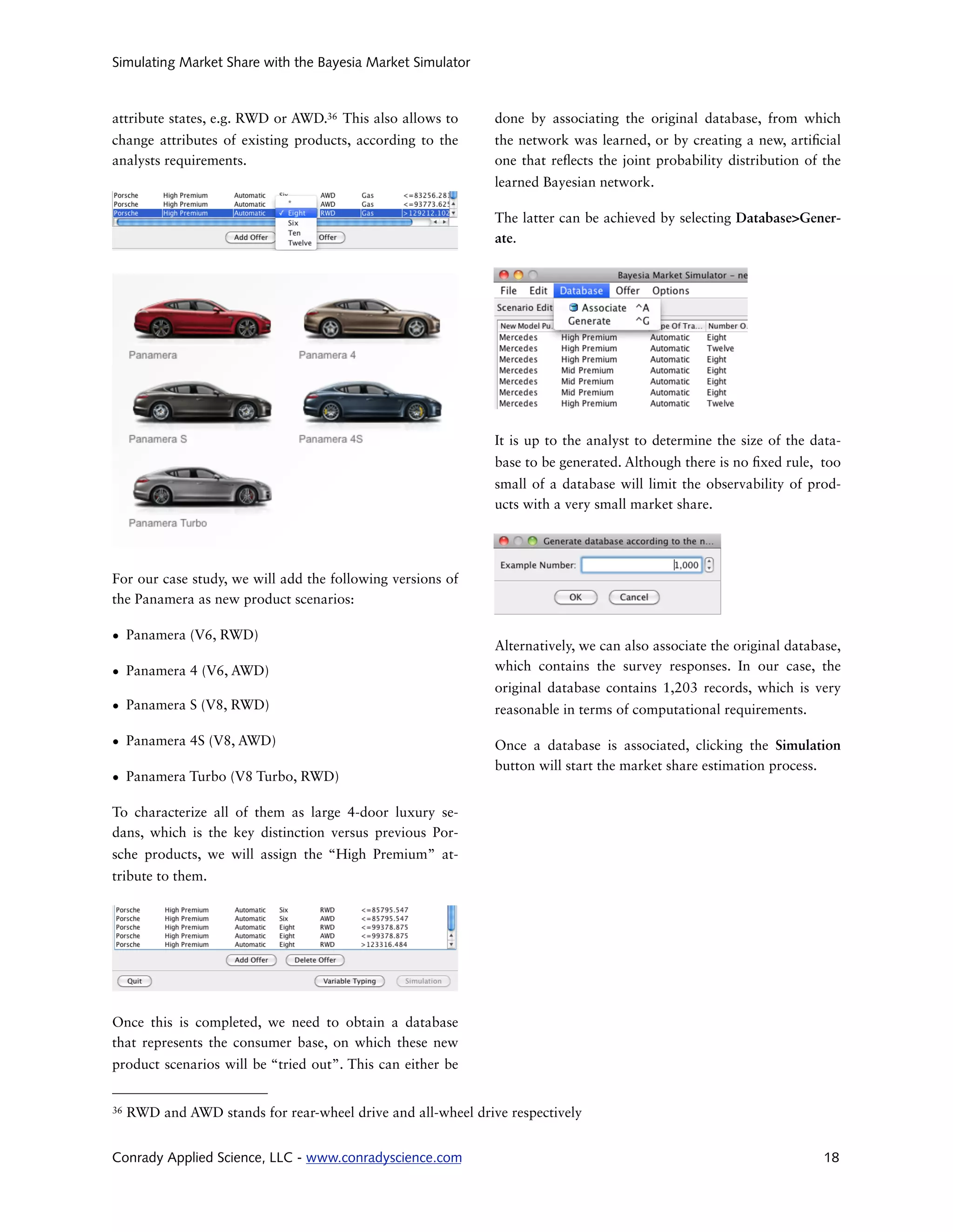 Simulating Market Share with the Bayesia Market Simulator



attribute states, e.g. RWD or AWD.36 This also allows to       done by associating the original database, from which
change attributes of existing products, according to the       the network was learned, or by creating a new, arti cial
analysts requirements.                                         one that re ects the joint probability distribution of the
                                                               learned Bayesian network.

                                                               The latter can be achieved by selecting Database>Gener-
                                                               ate.




                                                               It is up to the analyst to determine the size of the data-
                                                               base to be generated. Although there is no xed rule, too
                                                               small of a database will limit the observability of prod-
                                                               ucts with a very small market share.




For our case study, we will add the following versions of
the Panamera as new product scenarios:

• Panamera (V6, RWD)
                                                               Alternatively, we can also associate the original database,
• Panamera 4 (V6, AWD)                                         which contains the survey responses. In our case, the
                                                               original database contains 1,203 records, which is very
• Panamera S (V8, RWD)                                         reasonable in terms of computational requirements.

• Panamera 4S (V8, AWD)                                        Once a database is associated, clicking the Simulation
                                                               button will start the market share estimation process.
• Panamera Turbo (V8 Turbo, RWD)

To characterize all of them as large 4-door luxury se-
dans, which is the key distinction versus previous Por-
sche products, we will assign the “High Premium” at-
tribute to them.




Once this is completed, we need to obtain a database
that represents the consumer base, on which these new
product scenarios will be “tried out”. This can either be


36   RWD and AWD stands for rear-wheel drive and all-wheel drive respectively


Conrady Applied Science, LLC - www.conradyscience.com                                                                  18
 