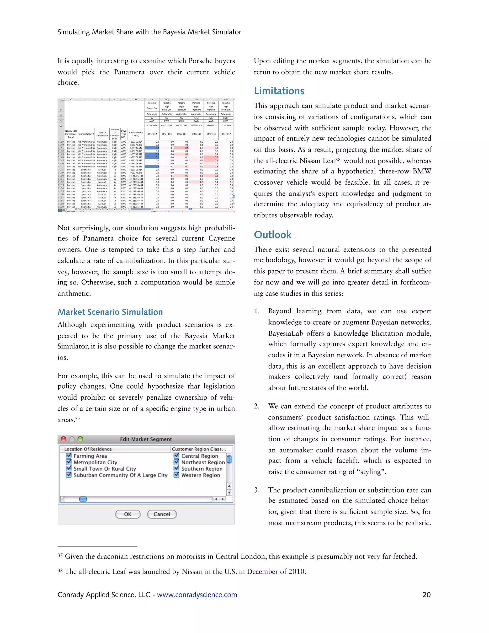 Simulating Market Share with the Bayesia Market Simulator



It is equally interesting to examine which Porsche buyers        Upon editing the market segments, the simulation can be
would pick the Panamera over their current vehicle               rerun to obtain the new market share results.
choice.
                                                                 Limitations
                                                                 This approach can simulate product and market scenar-
                                                                 ios consisting of variations of con gurations, which can
                                                                 be observed with suf cient sample today. However, the
                                                                 impact of entirely new technologies cannot be simulated
                                                                 on this basis. As a result, projecting the market share of
                                                                 the all-electric Nissan Leaf38 would not possible, whereas
                                                                 estimating the share of a hypothetical three-row BMW
                                                                 crossover vehicle would be feasible. In all cases, it re-
                                                                 quires the analyst’s expert knowledge and judgment to
                                                                 determine the adequacy and equivalency of product at-
                                                                 tributes observable today.
Not surprisingly, our simulation suggests high probabili-
ties of Panamera choice for several current Cayenne              Outlook
owners. One is tempted to take this a step further and           There exist several natural extensions to the presented
calculate a rate of cannibalization. In this particular sur-     methodology, however it would go beyond the scope of
vey, however, the sample size is too small to attempt do-        this paper to present them. A brief summary shall suf ce
ing so. Otherwise, such a computation would be simple            for now and we will go into greater detail in forthcom-
arithmetic.                                                      ing case studies in this series:

Market Scenario Simulation                                       1.   Beyond learning from data, we can use expert
Although experimenting with product scenarios is ex-                  knowledge to create or augment Bayesian networks.
pected to be the primary use of the Bayesia Market                    BayesiaLab offers a Knowledge Elicitation module,
Simulator, it is also possible to change the market scenar-           which formally captures expert knowledge and en-
ios.                                                                  codes it in a Bayesian network. In absence of market
                                                                      data, this is an excellent approach to have decision
For example, this can be used to simulate the impact of               makers collectively (and formally correct) reason
policy changes. One could hypothesize that legislation                about future states of the world.
would prohibit or severely penalize ownership of vehi-
cles of a certain size or of a speci c engine type in urban      2.   We can extend the concept of product attributes to
areas.37                                                              consumers’ product satisfaction ratings. This will
                                                                      allow estimating the market share impact as a func-
                                                                      tion of changes in consumer ratings. For instance,
                                                                      an automaker could reason about the volume im-
                                                                      pact from a vehicle facelift, which is expected to
                                                                      raise the consumer rating of “styling”.

                                                                 3.   The product cannibalization or substitution rate can
                                                                      be estimated based on the simulated choice behav-
                                                                      ior, given that there is suf cient sample size. So, for
                                                                      most mainstream products, this seems to be realistic.



37   Given the draconian restrictions on motorists in Central London, this example is presumably not very far-fetched.
38   The all-electric Leaf was launched by Nissan in the U.S. in December of 2010.


Conrady Applied Science, LLC - www.conradyscience.com                                                                     20
 