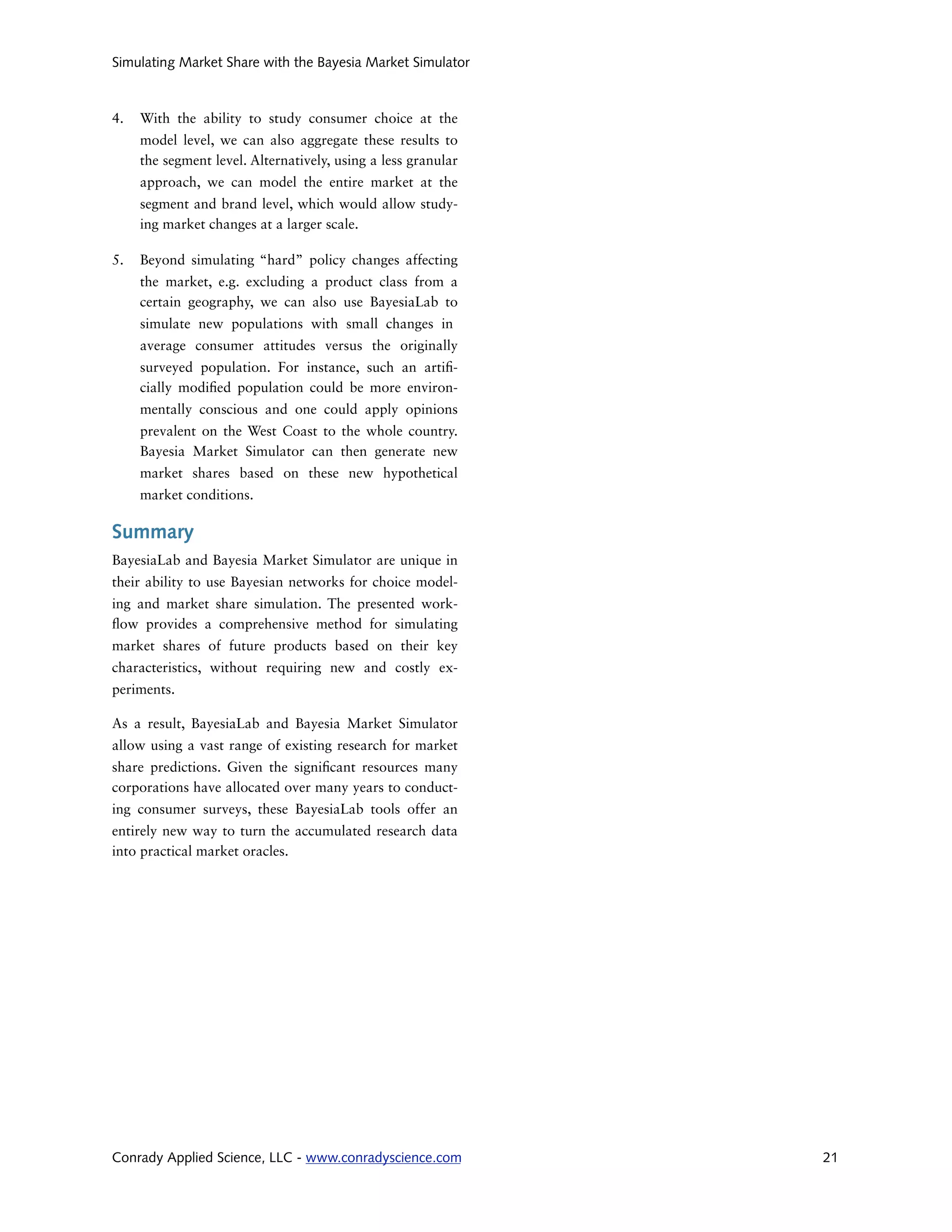 Simulating Market Share with the Bayesia Market Simulator



4.   With the ability to study consumer choice at the
     model level, we can also aggregate these results to
     the segment level. Alternatively, using a less granular
     approach, we can model the entire market at the
     segment and brand level, which would allow study-
     ing market changes at a larger scale.

5.   Beyond simulating “hard” policy changes affecting
     the market, e.g. excluding a product class from a
     certain geography, we can also use BayesiaLab to
     simulate new populations with small changes in
     average consumer attitudes versus the originally
     surveyed population. For instance, such an arti -
     cially modi ed population could be more environ-
     mentally conscious and one could apply opinions
     prevalent on the West Coast to the whole country.
     Bayesia Market Simulator can then generate new
     market shares based on these new hypothetical
     market conditions.

Summary
BayesiaLab and Bayesia Market Simulator are unique in
their ability to use Bayesian networks for choice model-
ing and market share simulation. The presented work-
  ow provides a comprehensive method for simulating
market shares of future products based on their key
characteristics, without requiring new and costly ex-
periments.

As a result, BayesiaLab and Bayesia Market Simulator
allow using a vast range of existing research for market
share predictions. Given the signi cant resources many
corporations have allocated over many years to conduct-
ing consumer surveys, these BayesiaLab tools offer an
entirely new way to turn the accumulated research data
into practical market oracles.




Conrady Applied Science, LLC - www.conradyscience.com          21
 