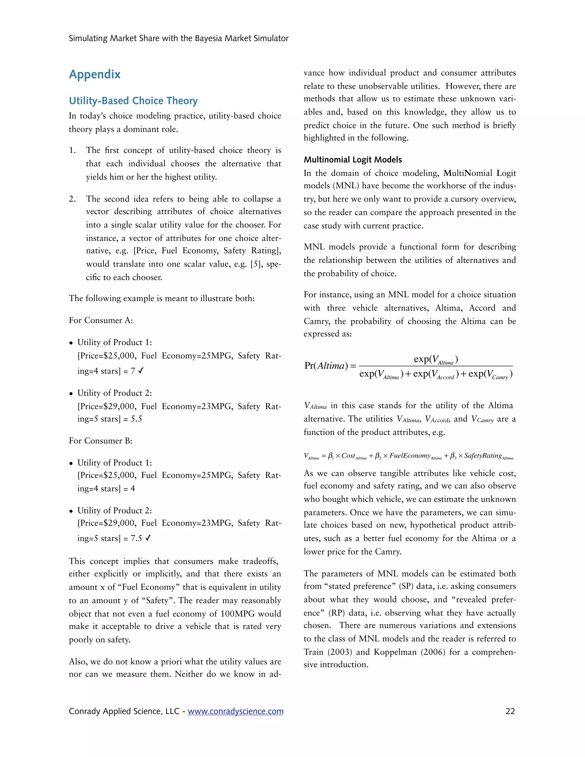 Simulating Market Share with the Bayesia Market Simulator



Appendix                                                         vance how individual product and consumer attributes
                                                                 relate to these unobservable utilities. However, there are
Utility-Based Choice Theory                                      methods that allow us to estimate these unknown vari-

In today’s choice modeling practice, utility-based choice        ables and, based on this knowledge, they allow us to

theory plays a dominant role.                                    predict choice in the future. One such method is brie y
                                                                 highlighted in the following.
1.     The   rst concept of utility-based choice theory is
       that each individual chooses the alternative that         Multinomial Logit Models

       yields him or her the highest utility.                    In the domain of choice modeling, MultiNomial Logit
                                                                 models (MNL) have become the workhorse of the indus-
2.     The second idea refers to being able to collapse a        try, but here we only want to provide a cursory overview,
       vector describing attributes of choice alternatives       so the reader can compare the approach presented in the
       into a single scalar utility value for the chooser. For   case study with current practice.
       instance, a vector of attributes for one choice alter-
       native, e.g. [Price, Fuel Economy, Safety Rating],        MNL models provide a functional form for describing

       would translate into one scalar value, e.g. [5], spe-     the relationship between the utilities of alternatives and

       ci c to each chooser.                                     the probability of choice.

The following example is meant to illustrate both:               For instance, using an MNL model for a choice situation
                                                                 with three vehicle alternatives, Altima, Accord and
For Consumer A:                                                  Camry, the probability of choosing the Altima can be
                                                                 expressed as:
• Utility of Product 1:
  [Price=$25,000, Fuel Economy=25MPG, Safety Rat-                                                     exp(VAltima )
     ing=4 stars] = 7 ✓
                                                                 Pr(Altima) =
                                                                                      exp(VAltima ) + exp(VAccord ) + exp(VCamry )
• Utility of Product 2:
  [Price=$29,000, Fuel Economy=23MPG, Safety Rat-                VAltima in this case stands for the utility of the Altima
  ing=5 stars] = 5.5                                             alternative. The utilities VAltima, VAccord, and VCamry are a
                                                                 function of the product attributes, e.g.
For Consumer B:
                                                                 VAltima = β1 × Cost Altima + β 2 × FuelEconomyAltima + β 3 × SafetyRatingAltima
• Utility of Product 1:
  [Price=$25,000, Fuel Economy=25MPG, Safety Rat-                As we can observe tangible attributes like vehicle cost,
     ing=4 stars] = 4                                            fuel economy and safety rating, and we can also observe
                                                                 who bought which vehicle, we can estimate the unknown
• Utility of Product 2:                                          parameters. Once we have the parameters, we can simu-
  [Price=$29,000, Fuel Economy=23MPG, Safety Rat-                late choices based on new, hypothetical product attrib-
     ing=5 stars] = 7.5 ✓                                        utes, such as a better fuel economy for the Altima or a
                                                                 lower price for the Camry.
This concept implies that consumers make tradeoffs,
either explicitly or implicitly, and that there exists an        The parameters of MNL models can be estimated both
amount x of “Fuel Economy” that is equivalent in utility         from “stated preference” (SP) data, i.e. asking consumers
to an amount y of “Safety”. The reader may reasonably            about what they would choose, and “revealed prefer-
object that not even a fuel economy of 100MPG would              ence” (RP) data, i.e. observing what they have actually
make it acceptable to drive a vehicle that is rated very         chosen. There are numerous variations and extensions
poorly on safety.                                                to the class of MNL models and the reader is referred to
                                                                 Train (2003) and Koppelman (2006) for a comprehen-
Also, we do not know a priori what the utility values are        sive introduction.
nor can we measure them. Neither do we know in ad-



Conrady Applied Science, LLC - www.conradyscience.com                                                                                        22
 