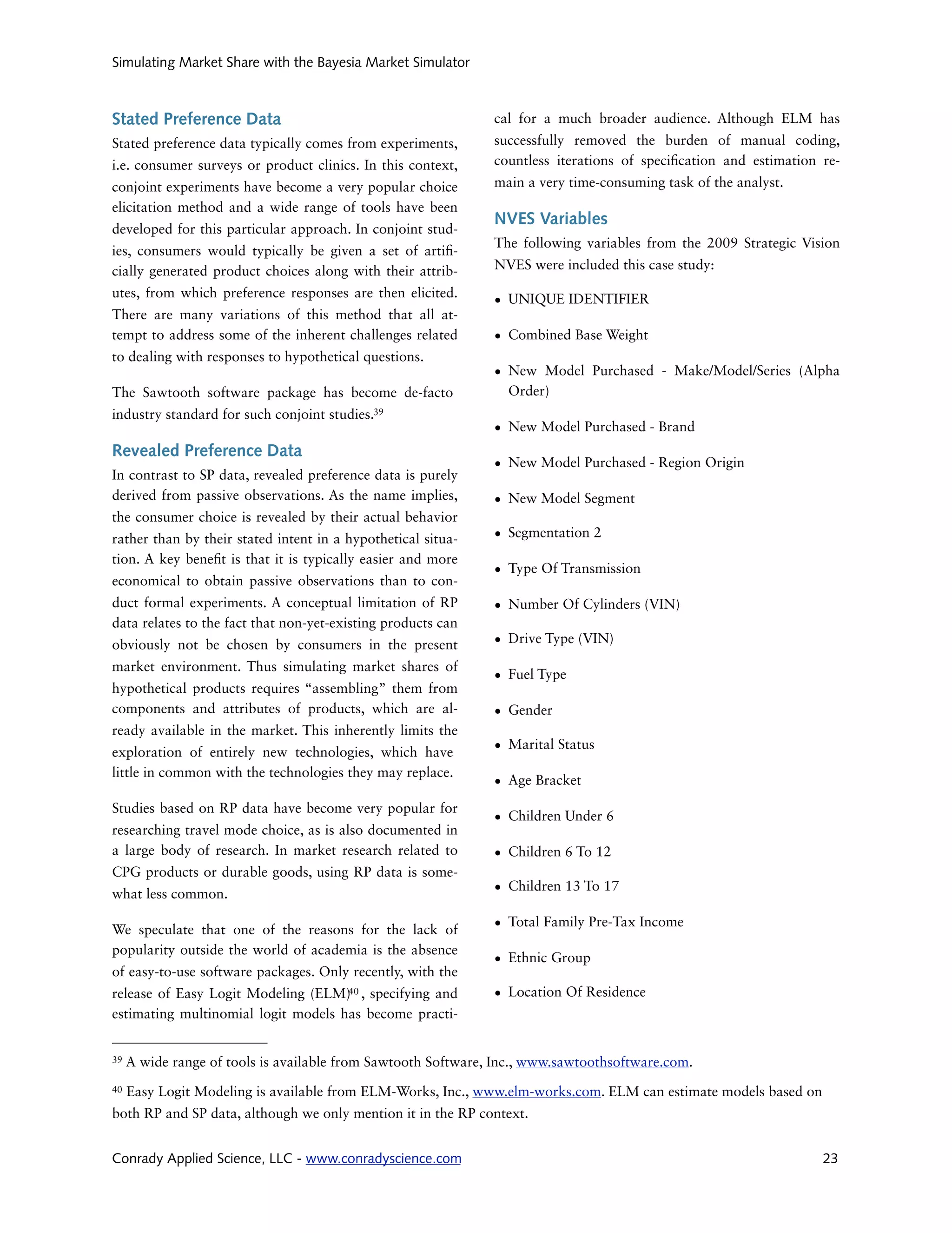 Simulating Market Share with the Bayesia Market Simulator



Stated Preference Data                                         cal for a much broader audience. Although ELM has
Stated preference data typically comes from experiments,       successfully removed the burden of manual coding,
i.e. consumer surveys or product clinics. In this context,     countless iterations of speci cation and estimation re-
conjoint experiments have become a very popular choice         main a very time-consuming task of the analyst.
elicitation method and a wide range of tools have been
                                                               NVES Variables
developed for this particular approach. In conjoint stud-
                                                               The following variables from the 2009 Strategic Vision
ies, consumers would typically be given a set of arti -
cially generated product choices along with their attrib-      NVES were included this case study:

utes, from which preference responses are then elicited.
                                                               • UNIQUE IDENTIFIER
There are many variations of this method that all at-
tempt to address some of the inherent challenges related       • Combined Base Weight
to dealing with responses to hypothetical questions.
                                                               • New Model Purchased - Make/Model/Series (Alpha
The Sawtooth software package has become de-facto                Order)
industry standard for such conjoint studies.39
                                                               • New Model Purchased - Brand
Revealed Preference Data
                                                               • New Model Purchased - Region Origin
In contrast to SP data, revealed preference data is purely
derived from passive observations. As the name implies,        • New Model Segment
the consumer choice is revealed by their actual behavior
rather than by their stated intent in a hypothetical situa-    • Segmentation 2
tion. A key bene t is that it is typically easier and more
                                                               • Type Of Transmission
economical to obtain passive observations than to con-
duct formal experiments. A conceptual limitation of RP         • Number Of Cylinders (VIN)
data relates to the fact that non-yet-existing products can
obviously not be chosen by consumers in the present            • Drive Type (VIN)
market environment. Thus simulating market shares of
                                                               • Fuel Type
hypothetical products requires “assembling” them from
components and attributes of products, which are al-           • Gender
ready available in the market. This inherently limits the
exploration of entirely new technologies, which have           • Marital Status
little in common with the technologies they may replace.
                                                               • Age Bracket
Studies based on RP data have become very popular for
                                                               • Children Under 6
researching travel mode choice, as is also documented in
a large body of research. In market research related to        • Children 6 To 12
CPG products or durable goods, using RP data is some-
what less common.                                              • Children 13 To 17


We speculate that one of the reasons for the lack of           • Total Family Pre-Tax Income
popularity outside the world of academia is the absence
                                                               • Ethnic Group
of easy-to-use software packages. Only recently, with the
release of Easy Logit Modeling (ELM)40 , specifying and        • Location Of Residence
estimating multinomial logit models has become practi-


39   A wide range of tools is available from Sawtooth Software, Inc., www.sawtoothsoftware.com.
40   Easy Logit Modeling is available from ELM-Works, Inc., www.elm-works.com. ELM can estimate models based on
both RP and SP data, although we only mention it in the RP context.


Conrady Applied Science, LLC - www.conradyscience.com                                                              23
 