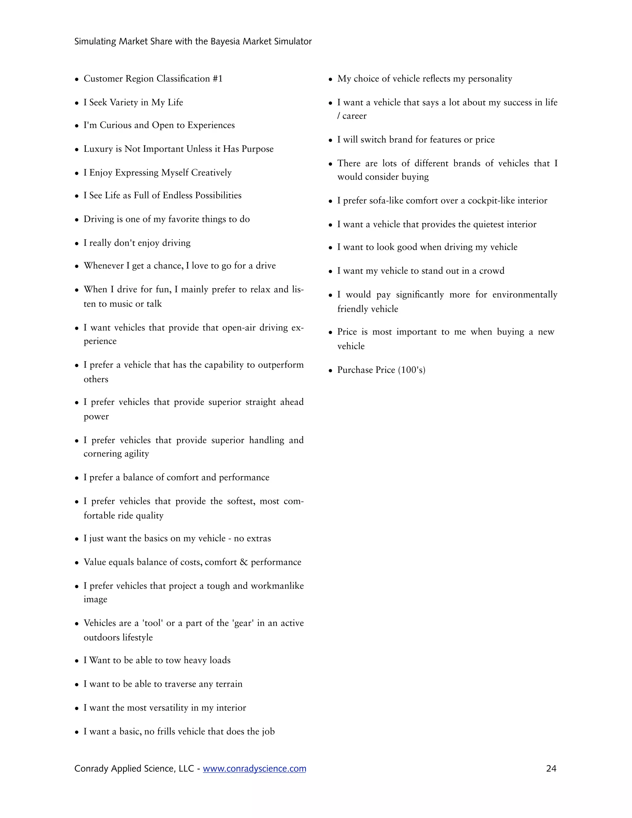Simulating Market Share with the Bayesia Market Simulator



• Customer Region Classi cation #1                             • My choice of vehicle re ects my personality

• I Seek Variety in My Life                                    • I want a vehicle that says a lot about my success in life
                                                                 / career
• I'm Curious and Open to Experiences
                                                               • I will switch brand for features or price
• Luxury is Not Important Unless it Has Purpose
                                                               • There are lots of different brands of vehicles that I
• I Enjoy Expressing Myself Creatively                           would consider buying

• I See Life as Full of Endless Possibilities
                                                               • I prefer sofa-like comfort over a cockpit-like interior

• Driving is one of my favorite things to do
                                                               • I want a vehicle that provides the quietest interior

• I really don't enjoy driving                                 • I want to look good when driving my vehicle

• Whenever I get a chance, I love to go for a drive
                                                               • I want my vehicle to stand out in a crowd

• When I drive for fun, I mainly prefer to relax and lis-
                                                               • I would pay signi cantly more for environmentally
  ten to music or talk
                                                                 friendly vehicle

• I want vehicles that provide that open-air driving ex-       • Price is most important to me when buying a new
  perience
                                                                 vehicle

• I prefer a vehicle that has the capability to outperform
                                                               • Purchase Price (100's)
  others

• I prefer vehicles that provide superior straight ahead
  power

• I prefer vehicles that provide superior handling and
  cornering agility

• I prefer a balance of comfort and performance

• I prefer vehicles that provide the softest, most com-
  fortable ride quality

• I just want the basics on my vehicle - no extras

• Value equals balance of costs, comfort & performance

• I prefer vehicles that project a tough and workmanlike
  image

• Vehicles are a 'tool' or a part of the 'gear' in an active
  outdoors lifestyle

• I Want to be able to tow heavy loads

• I want to be able to traverse any terrain

• I want the most versatility in my interior

• I want a basic, no frills vehicle that does the job


Conrady Applied Science, LLC - www.conradyscience.com                                                                   24
 