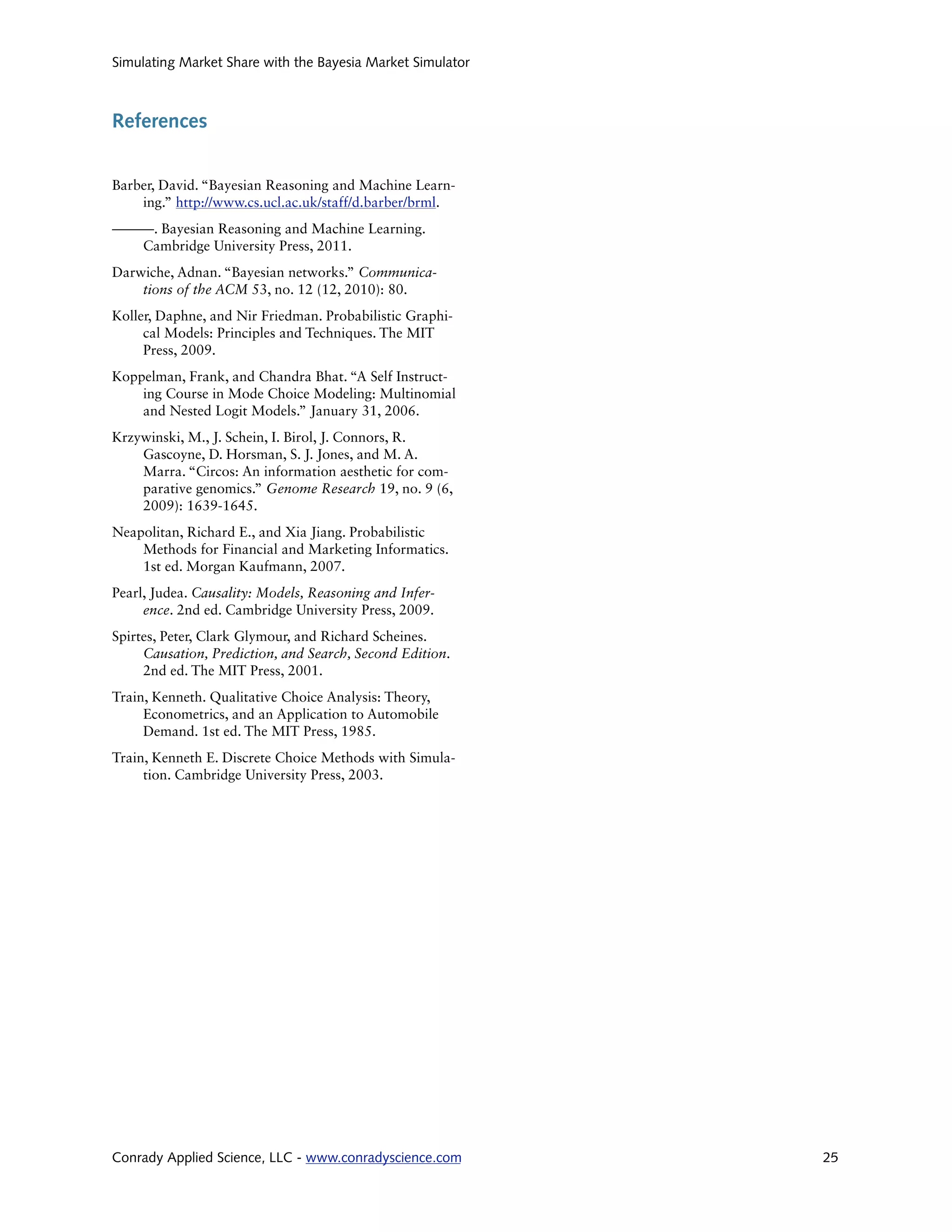 Simulating Market Share with the Bayesia Market Simulator



References


Barber, David. “Bayesian Reasoning and Machine Learn-
    ing.” http://www.cs.ucl.ac.uk/staff/d.barber/brml.
———. Bayesian Reasoning and Machine Learning.
  Cambridge University Press, 2011.  
Darwiche, Adnan. “Bayesian networks.” Communica-
    tions of the ACM 53, no. 12 (12, 2010): 80.  
Koller, Daphne, and Nir Friedman. Probabilistic Graphi-
     cal Models: Principles and Techniques. The MIT
     Press, 2009.  
Koppelman, Frank, and Chandra Bhat. “A Self Instruct-
    ing Course in Mode Choice Modeling: Multinomial
    and Nested Logit Models.” January 31, 2006.
Krzywinski, M., J. Schein, I. Birol, J. Connors, R.
    Gascoyne, D. Horsman, S. J. Jones, and M. A.
    Marra. “Circos: An information aesthetic for com-
    parative genomics.” Genome Research 19, no. 9 (6,
    2009): 1639-1645.  
Neapolitan, Richard E., and Xia Jiang. Probabilistic
    Methods for Financial and Marketing Informatics.
    1st ed. Morgan Kaufmann, 2007.  
Pearl, Judea. Causality: Models, Reasoning and Infer-
     ence. 2nd ed. Cambridge University Press, 2009.  
Spirtes, Peter, Clark Glymour, and Richard Scheines.
     Causation, Prediction, and Search, Second Edition.
     2nd ed. The MIT Press, 2001.  
Train, Kenneth. Qualitative Choice Analysis: Theory,
     Econometrics, and an Application to Automobile
     Demand. 1st ed. The MIT Press, 1985.  
Train, Kenneth E. Discrete Choice Methods with Simula-
     tion. Cambridge University Press, 2003.  




Conrady Applied Science, LLC - www.conradyscience.com       25
 