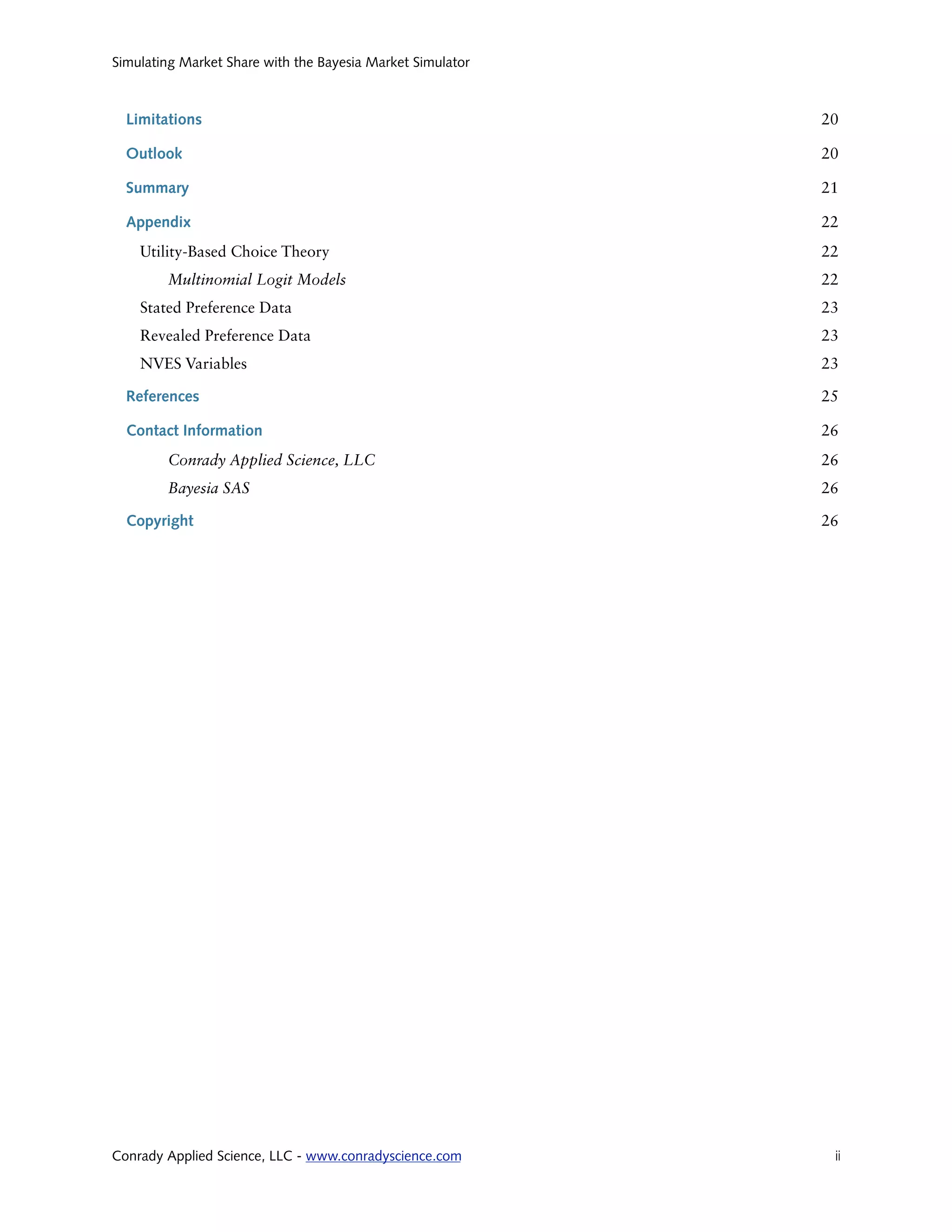 Simulating Market Share with the Bayesia Market Simulator



  Limitations                                               20

  Outlook                                                   20

  Summary                                                   21

  Appendix                                                  22
    Utility-Based Choice Theory                             22
        Multinomial Logit Models                            22
    Stated Preference Data                                  23
    Revealed Preference Data                                23
    NVES Variables                                          23

  References                                                25

  Contact Information                                       26
        Conrady Applied Science, LLC                        26
        Bayesia SAS                                         26

  Copyright                                                 26




Conrady Applied Science, LLC - www.conradyscience.com
       ii
 