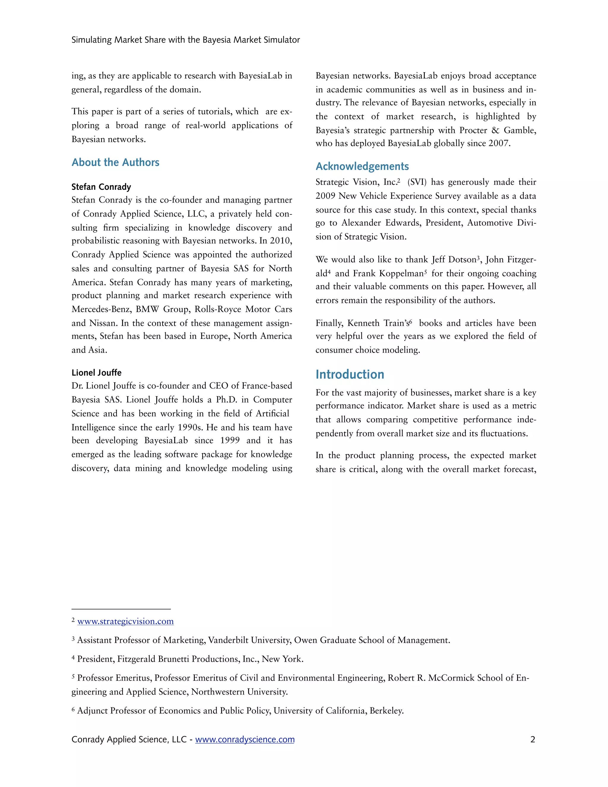 Simulating Market Share with the Bayesia Market Simulator



ing, as they are applicable to research with BayesiaLab in        Bayesian networks. BayesiaLab enjoys broad acceptance
general, regardless of the domain.                                in academic communities as well as in business and in-
                                                                  dustry. The relevance of Bayesian networks, especially in
This paper is part of a series of tutorials, which are ex-
                                                                  the context of market research, is highlighted by
ploring a broad range of real-world applications of
                                                                  Bayesia’s strategic partnership with Procter & Gamble,
Bayesian networks.                                                who has deployed BayesiaLab globally since 2007.

About the Authors                                                 Acknowledgements
                                                                  Strategic Vision, Inc.2 (SVI) has generously made their
Stefan Conrady
Stefan Conrady is the co-founder and managing partner             2009 New Vehicle Experience Survey available as a data

of Conrady Applied Science, LLC, a privately held con-            source for this case study. In this context, special thanks
                                                                  go to Alexander Edwards, President, Automotive Divi-
sulting rm specializing in knowledge discovery and
probabilistic reasoning with Bayesian networks. In 2010,          sion of Strategic Vision.

Conrady Applied Science was appointed the authorized
                                                                  We would also like to thank Jeff Dotson3, John Fitzger-
sales and consulting partner of Bayesia SAS for North
                                                                  ald4 and Frank Koppelman5 for their ongoing coaching
America. Stefan Conrady has many years of marketing,              and their valuable comments on this paper. However, all
product planning and market research experience with
                                                                  errors remain the responsibility of the authors.
Mercedes-Benz, BMW Group, Rolls-Royce Motor Cars
and Nissan. In the context of these management assign-            Finally, Kenneth Train’s6 books and articles have been
ments, Stefan has been based in Europe, North America             very helpful over the years as we explored the eld of
and Asia.                                                         consumer choice modeling.

Lionel Jouffe                                                     Introduction
Dr. Lionel Jouffe is co-founder and CEO of France-based
                                                                  For the vast majority of businesses, market share is a key
Bayesia SAS. Lionel Jouffe holds a Ph.D. in Computer
                                                                  performance indicator. Market share is used as a metric
Science and has been working in the eld of Arti cial
                                                                  that allows comparing competitive performance inde-
Intelligence since the early 1990s. He and his team have
                                                                  pendently from overall market size and its uctuations.
been developing BayesiaLab since 1999 and it has
emerged as the leading software package for knowledge             In the product planning process, the expected market
discovery, data mining and knowledge modeling using               share is critical, along with the overall market forecast,




2   www.strategicvision.com
3   Assistant Professor of Marketing, Vanderbilt University, Owen Graduate School of Management.
4   President, Fitzgerald Brunetti Productions, Inc., New York.
5   Professor Emeritus, Professor Emeritus of Civil and Environmental Engineering, Robert R. McCormick School of En-
gineering and Applied Science, Northwestern University.
6   Adjunct Professor of Economics and Public Policy, University of California, Berkeley.


Conrady Applied Science, LLC - www.conradyscience.com                                                                      2
 