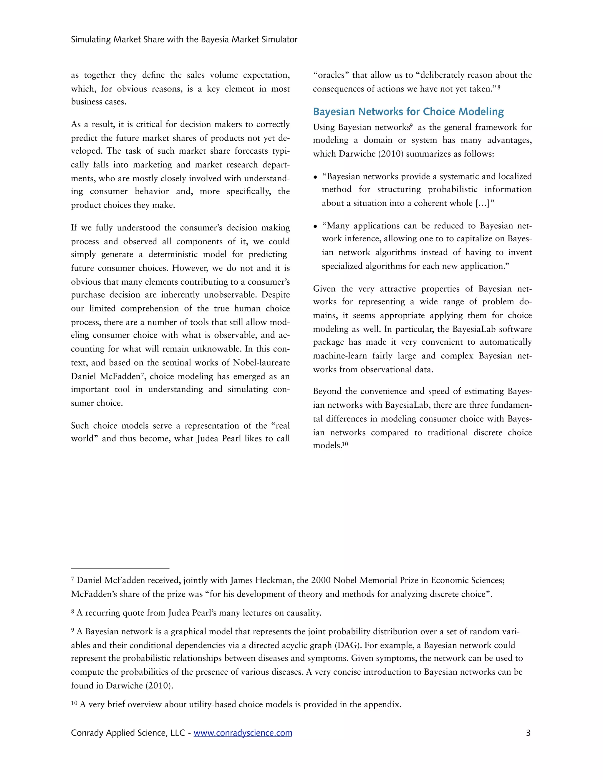 Simulating Market Share with the Bayesia Market Simulator



as together they de ne the sales volume expectation,              “oracles” that allow us to “deliberately reason about the
which, for obvious reasons, is a key element in most              consequences of actions we have not yet taken.” 8
business cases.
                                                                  Bayesian Networks for Choice Modeling
As a result, it is critical for decision makers to correctly      Using Bayesian networks9 as the general framework for
predict the future market shares of products not yet de-          modeling a domain or system has many advantages,
veloped. The task of such market share forecasts typi-            which Darwiche (2010) summarizes as follows:
cally falls into marketing and market research depart-
ments, who are mostly closely involved with understand-           • “Bayesian networks provide a systematic and localized
ing consumer behavior and, more speci cally, the                    method for structuring probabilistic information
product choices they make.                                             about a situation into a coherent whole […]”

If we fully understood the consumer’s decision making             • “Many applications can be reduced to Bayesian net-
process and observed all components of it, we could                 work inference, allowing one to to capitalize on Bayes-
simply generate a deterministic model for predicting                   ian network algorithms instead of having to invent
future consumer choices. However, we do not and it is                  specialized algorithms for each new application.”
obvious that many elements contributing to a consumer’s
                                                                  Given the very attractive properties of Bayesian net-
purchase decision are inherently unobservable. Despite
                                                                  works for representing a wide range of problem do-
our limited comprehension of the true human choice
                                                                  mains, it seems appropriate applying them for choice
process, there are a number of tools that still allow mod-
                                                                  modeling as well. In particular, the BayesiaLab software
eling consumer choice with what is observable, and ac-
                                                                  package has made it very convenient to automatically
counting for what will remain unknowable. In this con-
                                                                  machine-learn fairly large and complex Bayesian net-
text, and based on the seminal works of Nobel-laureate
                                                                  works from observational data.
Daniel McFadden7, choice modeling has emerged as an
important tool in understanding and simulating con-               Beyond the convenience and speed of estimating Bayes-
sumer choice.                                                     ian networks with BayesiaLab, there are three fundamen-
                                                                  tal differences in modeling consumer choice with Bayes-
Such choice models serve a representation of the “real
                                                                  ian networks compared to traditional discrete choice
world” and thus become, what Judea Pearl likes to call
                                                                  models.10




7   Daniel McFadden received, jointly with James Heckman, the 2000 Nobel Memorial Prize in Economic Sciences;
McFadden’s share of the prize was “for his development of theory and methods for analyzing discrete choice”.
8   A recurring quote from Judea Pearl’s many lectures on causality.
9   A Bayesian network is a graphical model that represents the joint probability distribution over a set of random vari-
ables and their conditional dependencies via a directed acyclic graph (DAG). For example, a Bayesian network could
represent the probabilistic relationships between diseases and symptoms. Given symptoms, the network can be used to
compute the probabilities of the presence of various diseases. A very concise introduction to Bayesian networks can be
found in Darwiche (2010).
10   A very brief overview about utility-based choice models is provided in the appendix.


Conrady Applied Science, LLC - www.conradyscience.com                                                                       3
 
