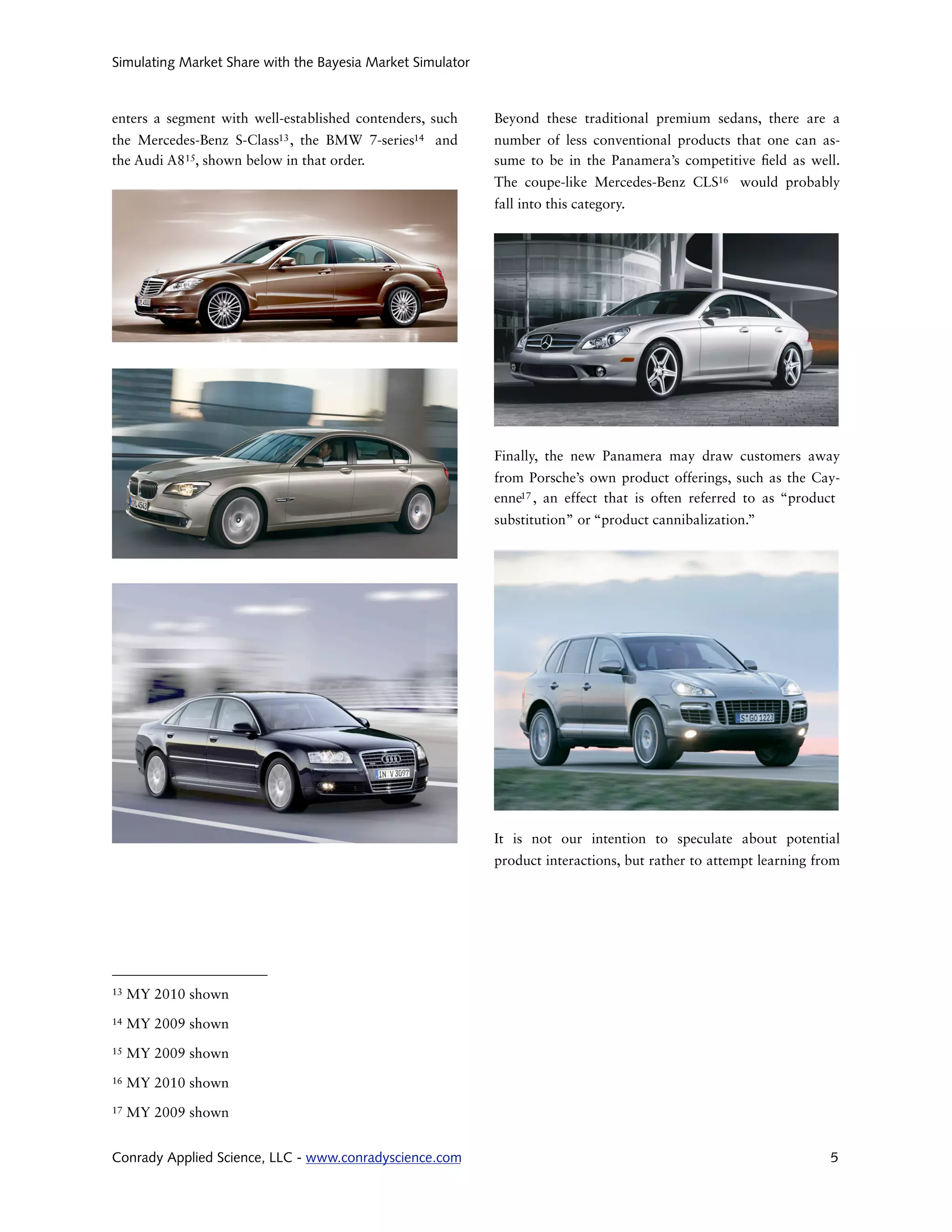 Simulating Market Share with the Bayesia Market Simulator



enters a segment with well-established contenders, such        Beyond these traditional premium sedans, there are a
the Mercedes-Benz    S-Class13 ,
                              the BMW       7-series14   and   number of less conventional products that one can as-
the Audi A815, shown below in that order.                      sume to be in the Panamera’s competitive eld as well.
                                                               The coupe-like Mercedes-Benz CLS16 would probably
                                                               fall into this category.




                                                               Finally, the new Panamera may draw customers away
                                                               from Porsche’s own product offerings, such as the Cay-
                                                               enne17 , an effect that is often referred to as “product
                                                               substitution” or “product cannibalization.”




                                                               It is not our intention to speculate about potential
                                                               product interactions, but rather to attempt learning from




13   MY 2010 shown
14   MY 2009 shown
15   MY 2009 shown
16   MY 2010 shown
17   MY 2009 shown


Conrady Applied Science, LLC - www.conradyscience.com                                                                 5
 