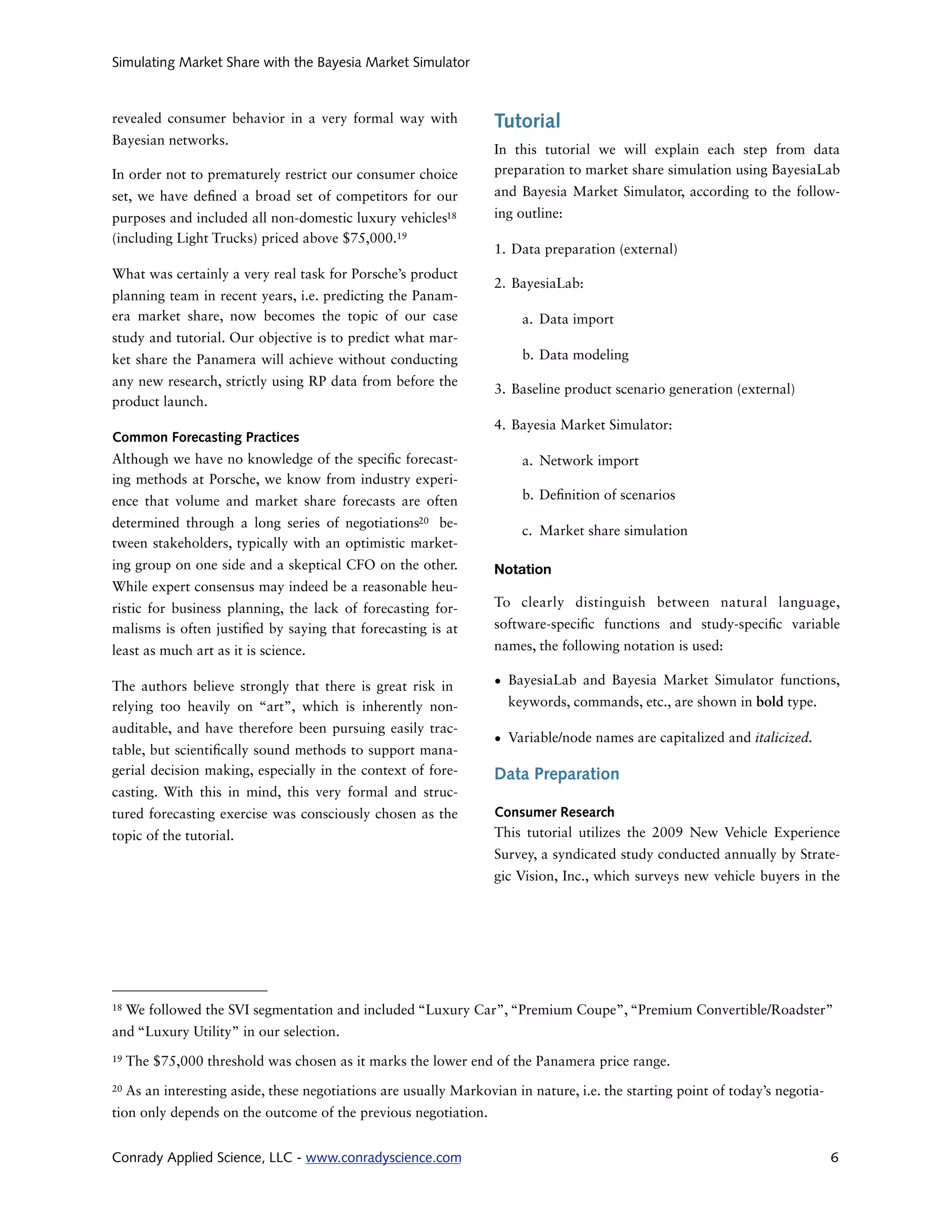 Simulating Market Share with the Bayesia Market Simulator



revealed consumer behavior in a very formal way with                Tutorial
Bayesian networks.
                                                                    In this tutorial we will explain each step from data
In order not to prematurely restrict our consumer choice            preparation to market share simulation using BayesiaLab
set, we have de ned a broad set of competitors for our              and Bayesia Market Simulator, according to the follow-
purposes and included all non-domestic luxury vehicles18            ing outline:
(including Light Trucks) priced above $75,000.19
                                                                    1. Data preparation (external)
What was certainly a very real task for Porsche’s product
                                                                    2. BayesiaLab:
planning team in recent years, i.e. predicting the Panam-
era market share, now becomes the topic of our case                      a. Data import
study and tutorial. Our objective is to predict what mar-
ket share the Panamera will achieve without conducting                   b. Data modeling
any new research, strictly using RP data from before the
                                                                    3. Baseline product scenario generation (external)
product launch.
                                                                    4. Bayesia Market Simulator:
Common Forecasting Practices
Although we have no knowledge of the speci c forecast-                   a. Network import
ing methods at Porsche, we know from industry experi-
ence that volume and market share forecasts are often                    b. De nition of scenarios

determined through a long series of negotiations20 be-
                                                                         c. Market share simulation
tween stakeholders, typically with an optimistic market-
ing group on one side and a skeptical CFO on the other.             Notation
While expert consensus may indeed be a reasonable heu-
ristic for business planning, the lack of forecasting for-          To clearly distinguish between natural language,
malisms is often justi ed by saying that forecasting is at          software-speci c functions and study-speci c variable
least as much art as it is science.                                 names, the following notation is used:

The authors believe strongly that there is great risk in            • BayesiaLab and Bayesia Market Simulator functions,
relying too heavily on “art”, which is inherently non-                keywords, commands, etc., are shown in bold type.
auditable, and have therefore been pursuing easily trac-
                                                                    • Variable/node names are capitalized and italicized.
table, but scienti cally sound methods to support mana-
gerial decision making, especially in the context of fore-          Data Preparation
casting. With this in mind, this very formal and struc-
tured forecasting exercise was consciously chosen as the            Consumer Research
topic of the tutorial.                                              This tutorial utilizes the 2009 New Vehicle Experience
                                                                    Survey, a syndicated study conducted annually by Strate-
                                                                    gic Vision, Inc., which surveys new vehicle buyers in the




18   We followed the SVI segmentation and included “Luxury Car”, “Premium Coupe”, “Premium Convertible/Roadster”
and “Luxury Utility” in our selection.
19   The $75,000 threshold was chosen as it marks the lower end of the Panamera price range.
20   As an interesting aside, these negotiations are usually Markovian in nature, i.e. the starting point of today’s negotia-
tion only depends on the outcome of the previous negotiation.


Conrady Applied Science, LLC - www.conradyscience.com                                                                           6
 