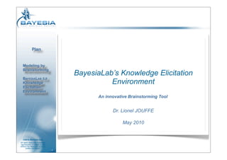 Plan


  Modeling by
  Brainstorming
                                     BayesiaLab’s Knowledge Elicitation
  BAYESIALAB 5.0
  Knowledge                                    Environment
  Elicitation
  Environment
                                           An innovative Brainstorming Tool


                                                 Dr. Lionel JOUFFE

                                                      May 2010


   ©2010 BAYESIA SAS
All rights reserved. Forbidden
reproduction in whole or part
without the Bayesia’s express
       written permission
                                 1
 