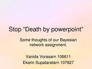 Stop “Death by powerpoint”
       Some thoughts of our Bayesian 
           network assignment.

         Vanida Vorasarn 106611
 
        Ekarin Supataratarn 107827
                     
 