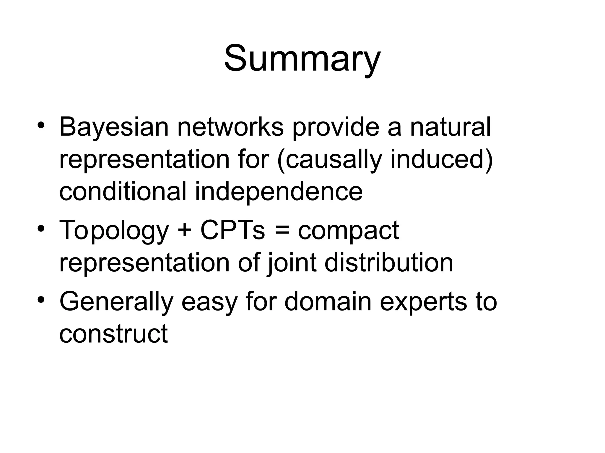 Summary
• Bayesian networks provide a natural
representation for (causally induced)
conditional independence
• Topology + CPTs = compact
representation of joint distribution
• Generally easy for domain experts to
construct
 