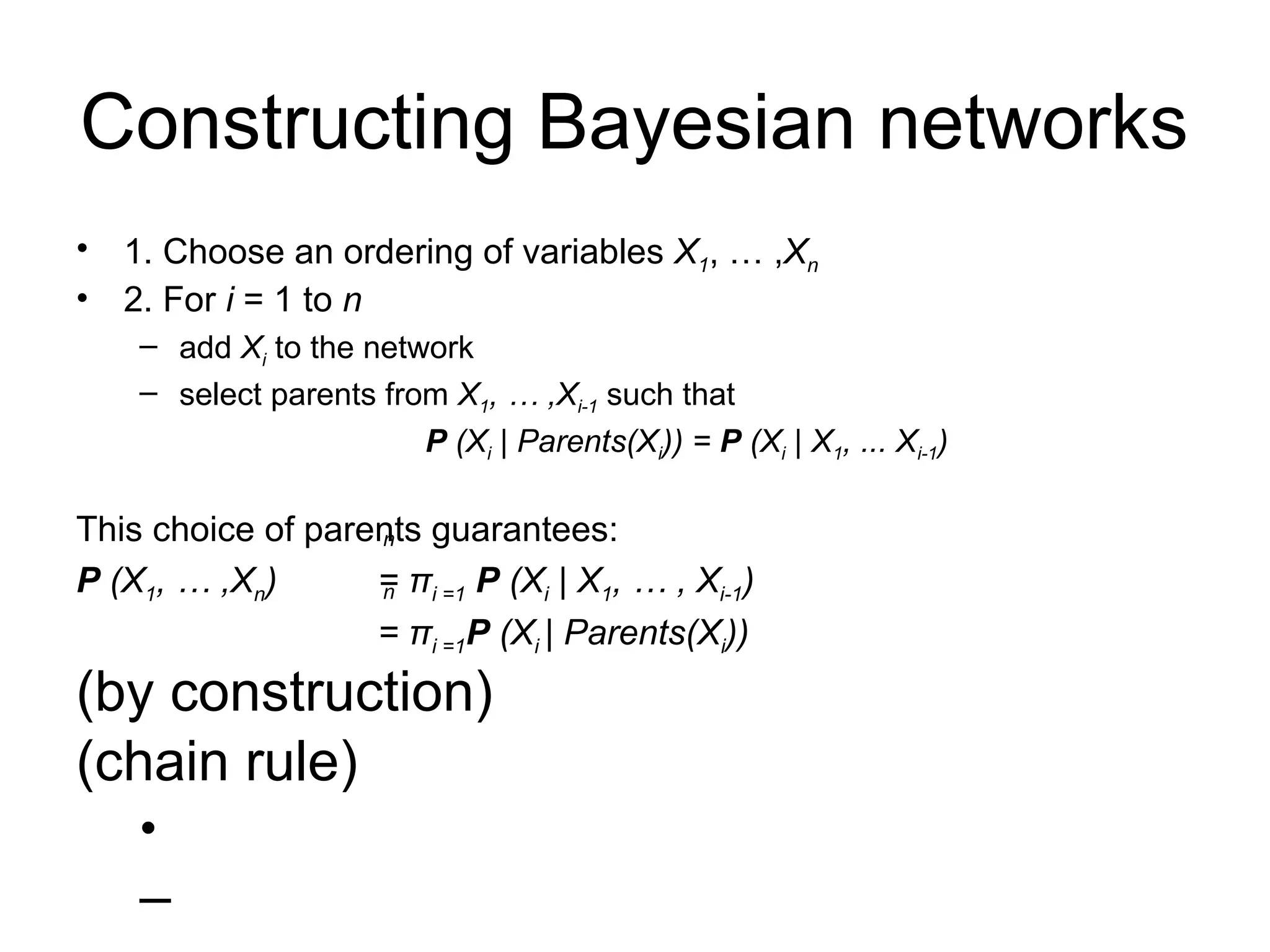 Constructing Bayesian networks
• 1. Choose an ordering of variables X1, … ,Xn
• 2. For i = 1 to n
– add Xi to the network
– select parents from X1, … ,Xi-1 such that
P (Xi | Parents(Xi)) = P (Xi | X1, ... Xi-1)
This choice of parents guarantees:
P (X1, … ,Xn) = πi =1 P (Xi | X1, … , Xi-1)
= πi =1P (Xi | Parents(Xi))
(by construction)
(chain rule)
•
–
n
n
 