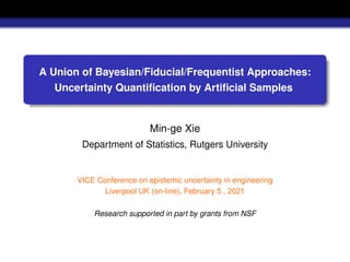 A Union of Bayesian/Fiducial/Frequentist Approaches:
Uncertainty Quantification by Artificial Samples
Min-ge Xie
Department of Statistics, Rutgers University
VICE Conference on epistemic uncertainty in engineering
Liverpool UK (on-line), February 5 , 2021
Research supported in part by grants from NSF
 
