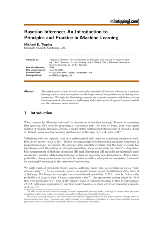 Bayesian Inference: An Introduction to
Principles and Practice in Machine Learning
Michael E. Tipping
Microsoft Research, Cambridge, U.K.

....................................................................
 Published as:           “Bayesian inference: An introduction to Principles and practice in machine learn-
                         ing.” In O. Bousquet, U. von Luxburg, and G. R¨tsch (Eds.), Advanced Lectures on
                                                                       a
                         Machine Learning, pp. 41–62. Springer.
 Year of publication:    2004
 This version typeset:   June 26, 2006
 Available from:         http://www.miketipping.com/papers.htm
 Correspondence:         mail@miketipping.com




Abstract         This article gives a basic introduction to the principles of Bayesian inference in a machine
                 learning context, with an emphasis on the importance of marginalisation for dealing with
                 uncertainty. We begin by illustrating concepts via a simple regression task before relating
                 ideas to practical, contemporary, techniques with a description of ‘sparse Bayesian’ models
                 and the ‘relevance vector machine’.



1     Introduction

What is meant by “Bayesian inference” in the context of machine learning? To assist in answering
that question, let’s start by proposing a conceptual task: we wish to learn, from some given
number of example instances of them, a model of the relationship between pairs of variables A and
B. Indeed, many machine learning problems are of the type “given A, what is B?”.1

Verbalising what we typically treat as a mathematical task raises an interesting question in itself.
How do we answer “what is B?”? Within the appealingly well-deﬁned and axiomatic framework of
propositional logic, we ‘answer’ the question with complete certainty, but this logic is clearly too
rigid to cope with the realities of real-world modelling, where uncertaintly over ‘truth’ is ubiquitous.
Our measurements of both the dependent (B) and independent (A) variables are inherently noisy
and inexact, and the relationships between the two are invariably non-deterministic. This is where
probability theory comes to our aid, as it furnishes us with a principled and consistent framework
for meaningful reasoning in the presence of uncertainty.

We might think of probability theory, and in particular Bayes’ rule, as providing us with a “logic
of uncertainty” [1]. In our example, given A we would ‘reason’ about the likelihood of the truth of
B (let’s say B is binary for example) via its conditional probability P (B|A): that is, “what is the
probability of B given that A takes a particular value?”. An appropriate answer might be “B is
true with probability 0.6”. One of the primary tasks of ‘machine learning’ is then to approximate
P (B|A) with some appropriately speciﬁed model based on a given set of corresponding examples
of A and B.2
   1 In this article we will focus exclusively on such ‘supervised learning’ tasks, although of course there are other

modelling applications which are equally amenable to Bayesian inferential techniques.
   2 In many learning methods, this conditional probability approximation is not made explicit, though such an

interpretation may exist. However, one might consider it a signiﬁcant limitation if a particular machine learning
procedure cannot be expressed coherently within a probabilistic framework.
 