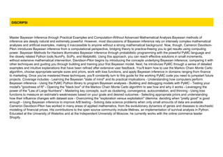 DISCRIPSI
Master Bayesian Inference through Practical Examples and Computation-Without Advanced Mathematical Analysis Bayesian methods of
inference are deeply natural and extremely powerful. However, most discussions of Bayesian inference rely on intensely complex mathematical
analyses and artificial examples, making it inaccessible to anyone without a strong mathematical background. Now, though, Cameron Davidson-
Pilon introduces Bayesian inference from a computational perspective, bridging theory to practice-freeing you to get results using computing
power. Bayesian Methods for Hackers illuminates Bayesian inference through probabilistic programming with the powerful PyMC language and
the closely related Python tools NumPy, SciPy, and Matplotlib. Using this approach, you can reach effective solutions in small increments,
without extensive mathematical intervention. Davidson-Pilon begins by introducing the concepts underlying Bayesian inference, comparing it with
other techniques and guiding you through building and training your first Bayesian model. Next, he introduces PyMC through a series of detailed
examples and intuitive explanations that have been refined after extensive user feedback. You'll learn how to use the Markov Chain Monte Carlo
algorithm, choose appropriate sample sizes and priors, work with loss functions, and apply Bayesian inference in domains ranging from finance
to marketing. Once you've mastered these techniques, you'll constantly turn to this guide for the working PyMC code you need to jumpstart future
projects. Coverage includes - Learning the Bayesian "state of mind" and its practical implications - Understanding how computers perform
Bayesian inference - Using the PyMC Python library to program Bayesian analyses - Building and debugging models with PyMC - Testing your
model's "goodness of fit" - Opening the "black box" of the Markov Chain Monte Carlo algorithm to see how and why it works - Leveraging the
power of the "Law of Large Numbers" - Mastering key concepts, such as clustering, convergence, autocorrelation, and thinning - Using loss
functions to measure an estimate's weaknesses based on your goals and desired outcomes - Selecting appropriate priors and understanding
how their influence changes with dataset size - Overcoming the "exploration versus exploitation" dilemma: deciding when "pretty good" is good
enough - Using Bayesian inference to improve A/B testing - Solving data science problems when only small amounts of data are available
Cameron Davidson-Pilon has worked in many areas of applied mathematics, from the evolutionary dynamics of genes and diseases to stochastic
modeling of financial prices. His contributions to the open source community include lifelines, an implementation of survival analysis in Python.
Educated at the University of Waterloo and at the Independent University of Moscow, he currently works with the online commerce leader
Shopify.
 