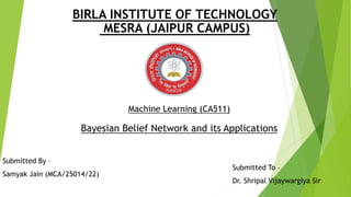 BIRLA INSTITUTE OF TECHNOLOGY
MESRA (JAIPUR CAMPUS)
Machine Learning (CA511)
Bayesian Belief Network and its Applications
Submitted By –
Samyak Jain (MCA/25014/22)
Submitted To –
Dr. Shripal Vijaywargiya Sir
 