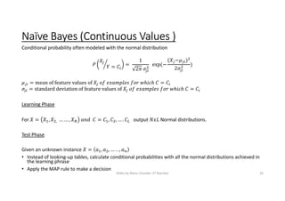 Naïve Bayes (Continuous Values )
Conditional probability often modeled with the normal distribution
= =
1
2
  exp(−
( − )
2
)
= mean of feature values of =
= standard deviation of feature values of =
Learning Phase
For = , , … … , = , , … . output Normal distributions.
Test Phase
Given an unknown instance = , , … . . ,
• Instead of looking-up tables, calculate conditional probabilities with all the normal distributions achieved in
the learning phrase
• Apply the MAP rule to make a decision
Slides by Manu Chandel, IIT Roorkee 10
 