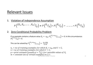 Relevant Issues
1. Violation of independence Assumption
2. Zero Conditional Probability Problem
If no example contains a feature value In this circumstances
This can be solved by
Slides by Manu Chandel, IIT Roorkee 12
 