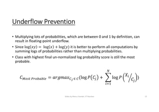Underflow Prevention
• Multiplying lots of probabilities, which are between 0 and 1 by definition, can
result in floating-point underflow.
• Since it is better to perform all computations by
summing logs of probabilities rather than multiplying probabilities.
• Class with highest final un-normalized log probability score is still the most
probable.
Slides by Manu Chandel, IIT Roorkee 13
 
