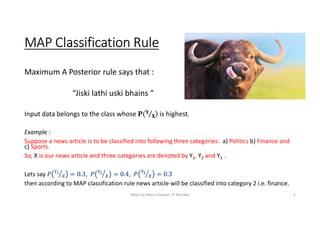 MAP Classification Rule
Maximum A Posterior rule says that :
“Jiski lathi uski bhains “
Input data belongs to the class whose is highest.
Example :
Suppose a news article is to be classified into following three categories: a) Politics b) Finance and
c) Sports.
So, X is our news article and three categories are denoted by Y1, Y2 and Y3 .
Lets say , ,
then according to MAP classification rule news article will be classified into category 2 i.e. finance.
Slides by Manu Chandel, IIT Roorkee 5
 
