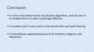 Conclusion
 It is one of the oldest formal classification algorithms, and yet even in
its simplest form it is often surprisingly effective.
 It is widely used in areas such as text classification and spam filtering.
 It tremendously appealing because of its simplicity, elegance, and
robustness.
10
 
