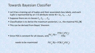 6
Towards Bayesian Classifier
 Let D be a training set of tuples and their associated class labels, and each
tuple is represented by an n-D attribute vector X = (x1, x2, …, xn)
 Suppose there are m classes C1, C2, …, Cm.
 Classification is to derive the maximum posteriori, i.e., the maximal P(Ci|X)
 This can be derived from Bayes’ theorem
 Since P(X) is constant for all classes, only
needs to be maximized
)(
)()|(
)|(
X
X
X
P
i
CP
i
CP
i
CP 
)()|()|(
i
CP
i
CP
i
CP XX 
 