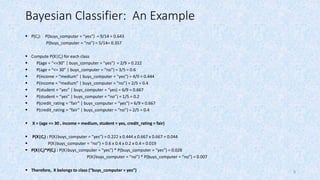 8
Bayesian Classifier: An Example
 P(Ci): P(buys_computer = “yes”) = 9/14 = 0.643
P(buys_computer = “no”) = 5/14= 0.357
 Compute P(X|Ci) for each class
 P(age = “<=30” | buys_computer = “yes”) = 2/9 = 0.222
 P(age = “<= 30” | buys_computer = “no”) = 3/5 = 0.6
 P(income = “medium” | buys_computer = “yes”) = 4/9 = 0.444
 P(income = “medium” | buys_computer = “no”) = 2/5 = 0.4
 P(student = “yes” | buys_computer = “yes) = 6/9 = 0.667
 P(student = “yes” | buys_computer = “no”) = 1/5 = 0.2
 P(credit_rating = “fair” | buys_computer = “yes”) = 6/9 = 0.667
 P(credit_rating = “fair” | buys_computer = “no”) = 2/5 = 0.4
 X = (age <= 30 , income = medium, student = yes, credit_rating = fair)
 P(X|Ci) : P(X|buys_computer = “yes”) = 0.222 x 0.444 x 0.667 x 0.667 = 0.044
 P(X|buys_computer = “no”) = 0.6 x 0.4 x 0.2 x 0.4 = 0.019
 P(X|Ci)*P(Ci) : P(X|buys_computer = “yes”) * P(buys_computer = “yes”) = 0.028
P(X|buys_computer = “no”) * P(buys_computer = “no”) = 0.007
 Therefore, X belongs to class (“buys_computer = yes”)
 