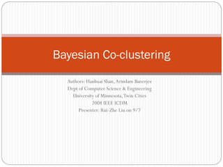 Bayesian Co-clustering
  Authors: Hanhuai Shan, Arindam Banerjee
  Dept of Computer Science & Engineering
    University of Minnesota, Twin Cities
             2008 IEEE ICDM
       Presenter: Rui-Zhe Liu on 9/7
 